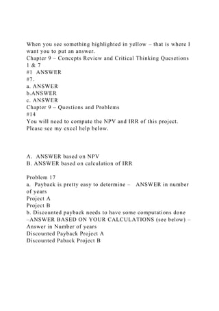 When you see something highlighted in yellow – that is where I
want you to put an answer.
Chapter 9 – Concepts Review and Critical Thinking Quesetions
1 & 7
#1 ANSWER
#7.
a. ANSWER
b.ANSWER
c. ANSWER
Chapter 9 – Questions and Problems
#14
You will need to compute the NPV and IRR of this project.
Please see my excel help below.
A. ANSWER based on NPV
B. ANSWER based on calculation of IRR
Problem 17
a. Payback is pretty easy to determine – ANSWER in number
of years
Project A
Project B
b. Discounted payback needs to have some computations done
–ANSWER BASED ON YOUR CALCULATIONS (see below) –
Answer in Number of years
Discounted Payback Project A
Discounted Paback Project B
 