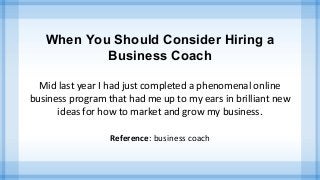 When You Should Consider Hiring a
Business Coach
Mid last year I had just completed a phenomenal online
business program that had me up to my ears in brilliant new
ideas for how to market and grow my business.
Reference: business coach
 