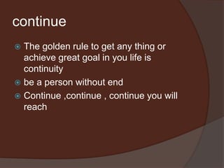 continue
 The golden rule to get any thing or
achieve great goal in you life is
continuity
 be a person without end
 Continue ,continue , continue you will
reach
 