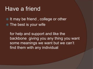 Have a friend
 It may be friend , college or other
 The best is your wife
for help and support and like the
backbone giving you any thing you want
some meanings we want but we can’t
find them with any individual
 