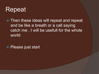 Repeat
 Then these ideas will repeat and repeat
and be like a breath or a call saying
catch me , I will be usefull for the whole
world
 Please just start
 