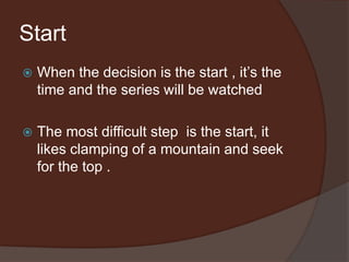 Start
 When the decision is the start , it’s the
time and the series will be watched
 The most difficult step is the start, it
likes clamping of a mountain and seek
for the top .
 