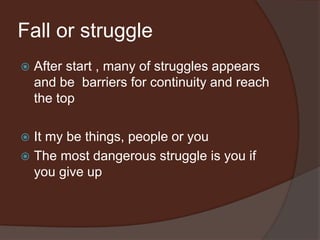 Fall or struggle
 After start , many of struggles appears
and be barriers for continuity and reach
the top
 It my be things, people or you
 The most dangerous struggle is you if
you give up
 