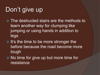 Don’t give up
 The destructed stairs are the methods to
learn another way for clumping like
jumping or using hands in addition to
legs
 It’s the time to be more stronger the
before because the road become more
tough
 No time for give up but more time for
resistance
 