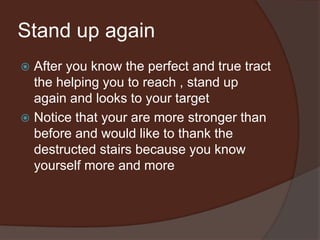 Stand up again
 After you know the perfect and true tract
the helping you to reach , stand up
again and looks to your target
 Notice that your are more stronger than
before and would like to thank the
destructed stairs because you know
yourself more and more
 