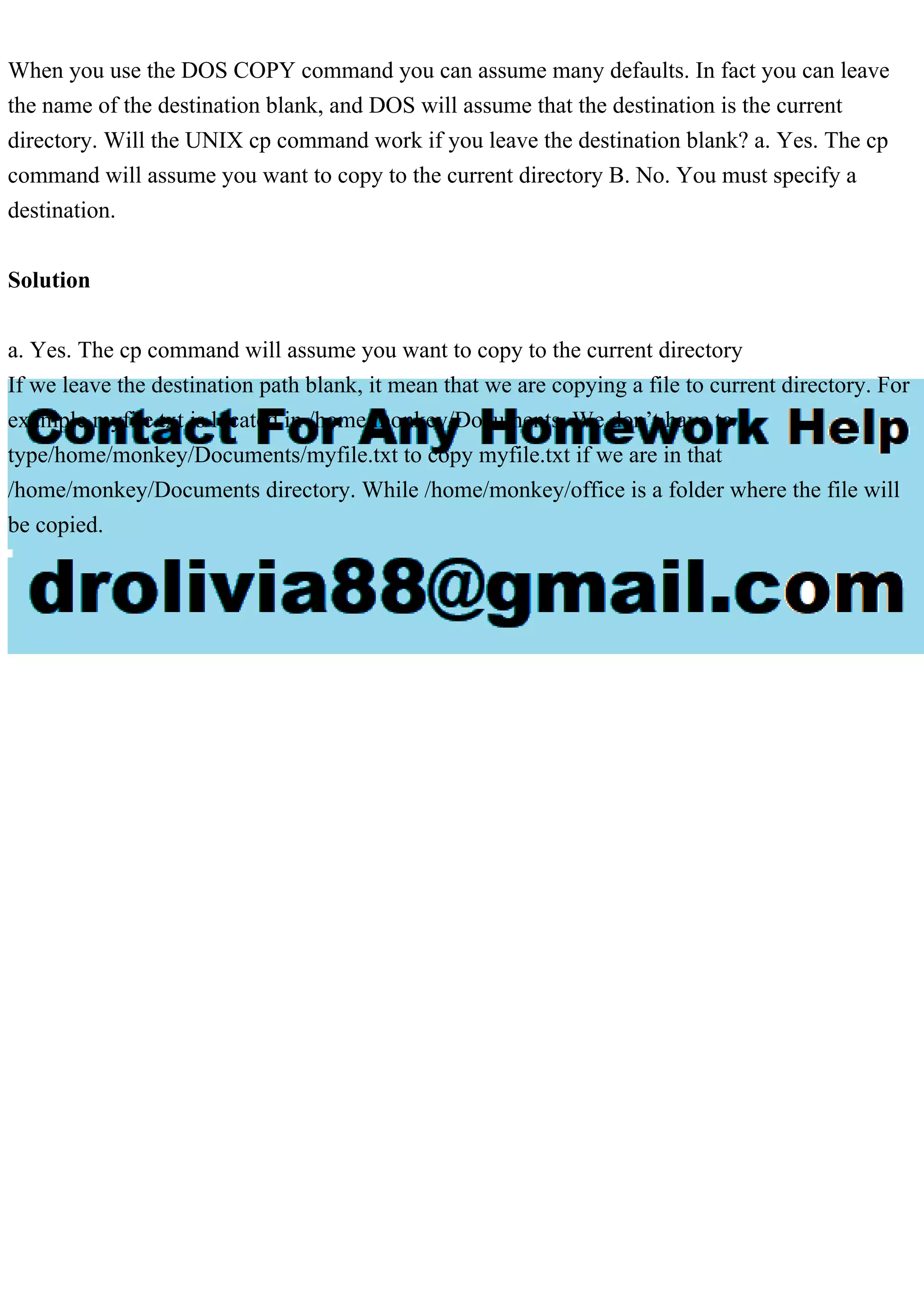 When you use the DOS COPY command you can assume many defaults. In fact you can leave
the name of the destination blank, and DOS will assume that the destination is the current
directory. Will the UNIX cp command work if you leave the destination blank? a. Yes. The cp
command will assume you want to copy to the current directory B. No. You must specify a
destination.
Solution
a. Yes. The cp command will assume you want to copy to the current directory
If we leave the destination path blank, it mean that we are copying a file to current directory. For
example myfile.txt is located in /home/monkey/Documents. We don’t have to
type/home/monkey/Documents/myfile.txt to copy myfile.txt if we are in that
/home/monkey/Documents directory. While /home/monkey/office is a folder where the file will
be copied.