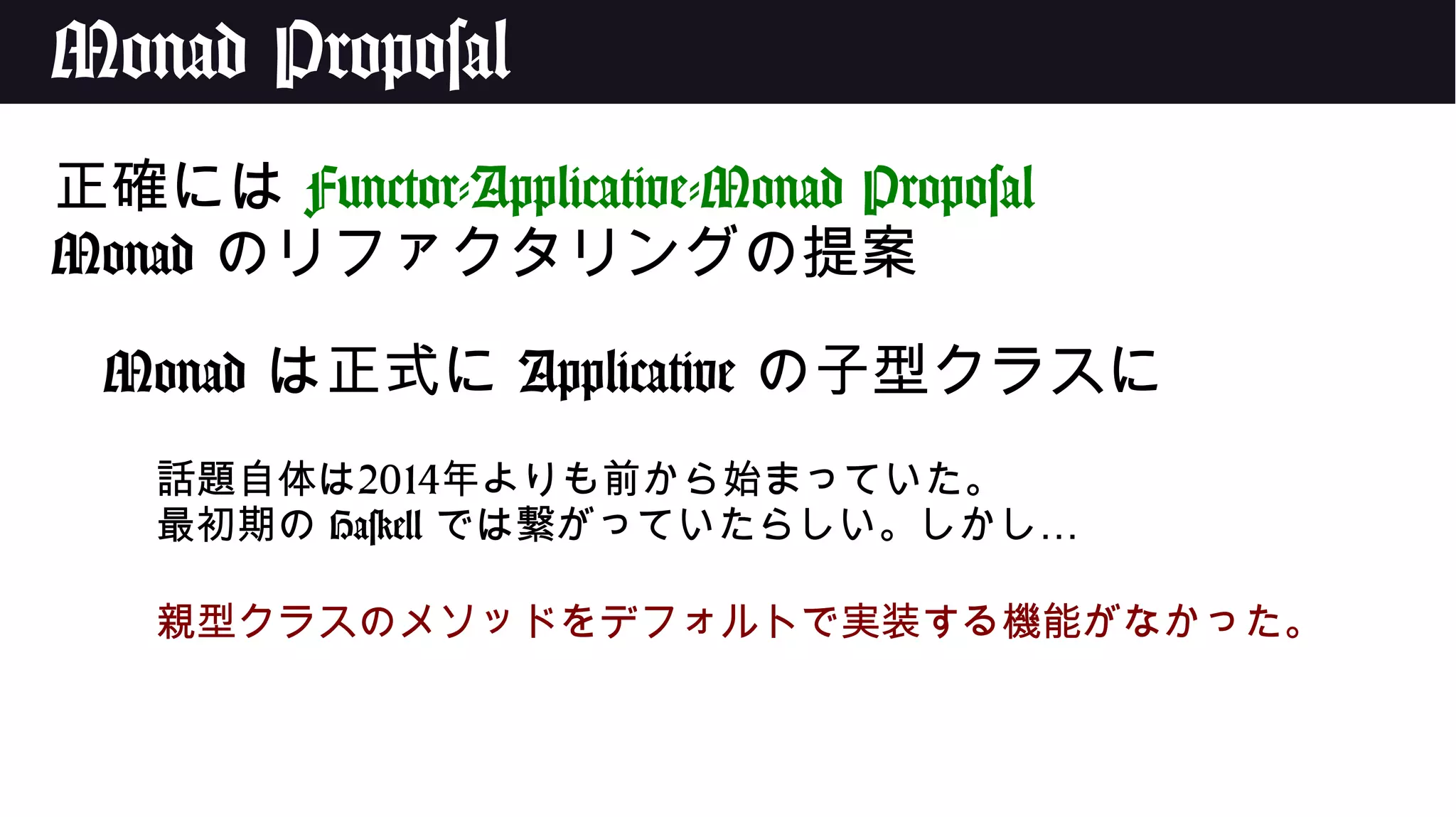 Monad Proposal
正確には Functor-Applicative-Monad Proposal
Monad のリファクタリングの提案
Monad は正式に Applicative の子型クラスに
話題自体は2014年よりも前から始まっていた。
最初期の Haskell …では繋がっていたらしい。しかし
親型クラスのメソッドをデフォルトで実装する機能がなかった。
 