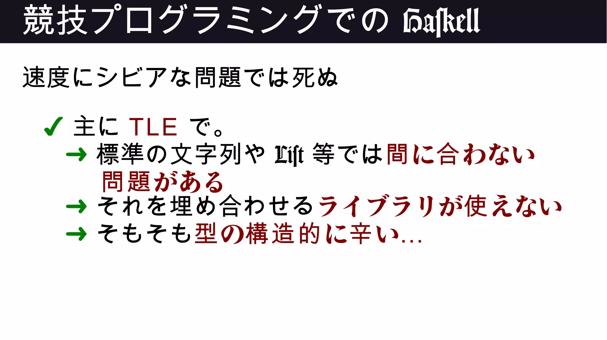 競技プログラミングでの Haskell
速度にシビアな問題では死ぬ
✔ 主に TLE で。
➜ 標準の文字列や List 等では に わない間 合
がある問題
➜ それを埋め合わせるライブラリが えない使
➜ そもそも の に い型 構造的 辛 …
 