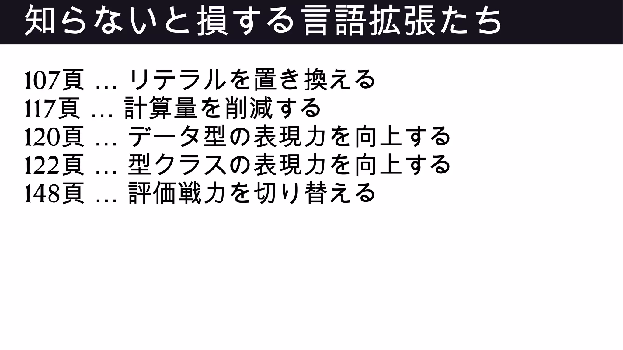 知らないと損する言語拡張たち
107 …頁 リテラルを置き換える
117 …頁 計算量を削減する
120 …頁 データ型の表現力を向上する
122 …頁 型クラスの表現力を向上する
148 …頁 評価戦力を切り替える
 