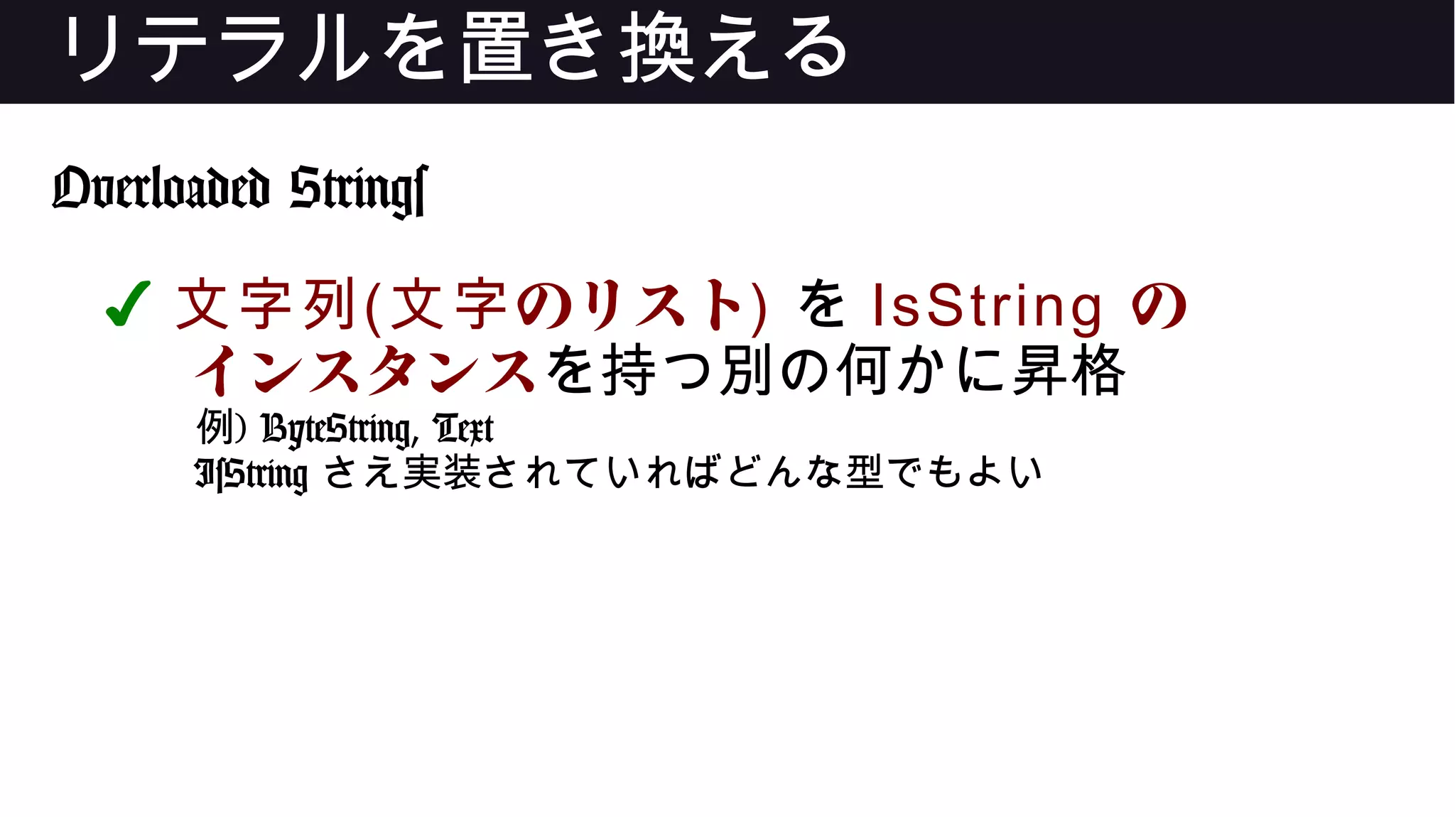 リテラルを置き換える
Overloaded Strings
✔ 文字列( のリスト文字 ) を IsString の
インスタンスを持つ別の何かに昇格
例) ByteString, Text
IsString さえ実装されていればどんな型でもよい
 