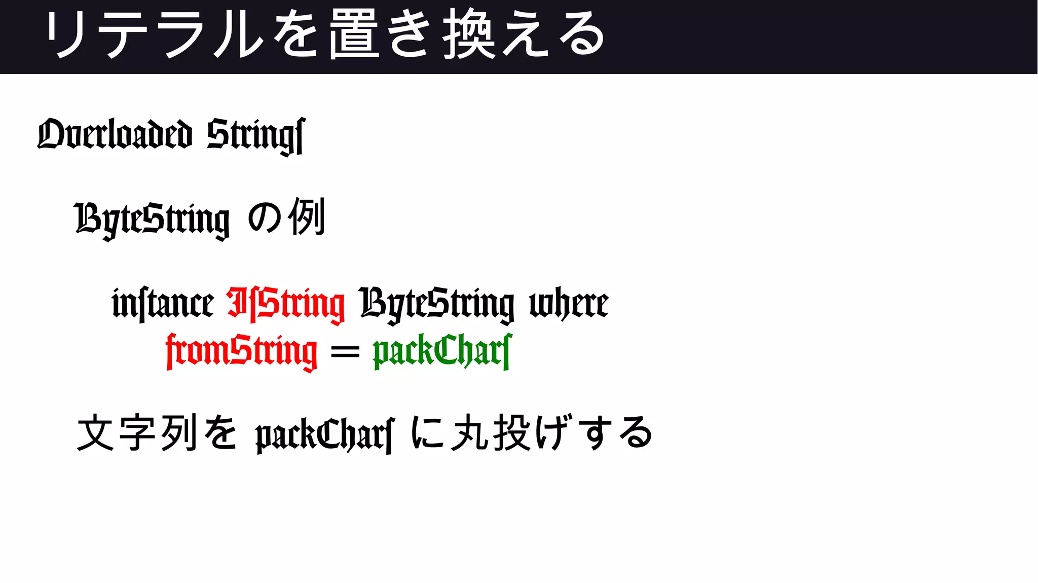 リテラルを置き換える
Overloaded Strings
ByteString の例
instance IsString ByteString where
fromString = packChars
文字列を packChars に丸投げする
 