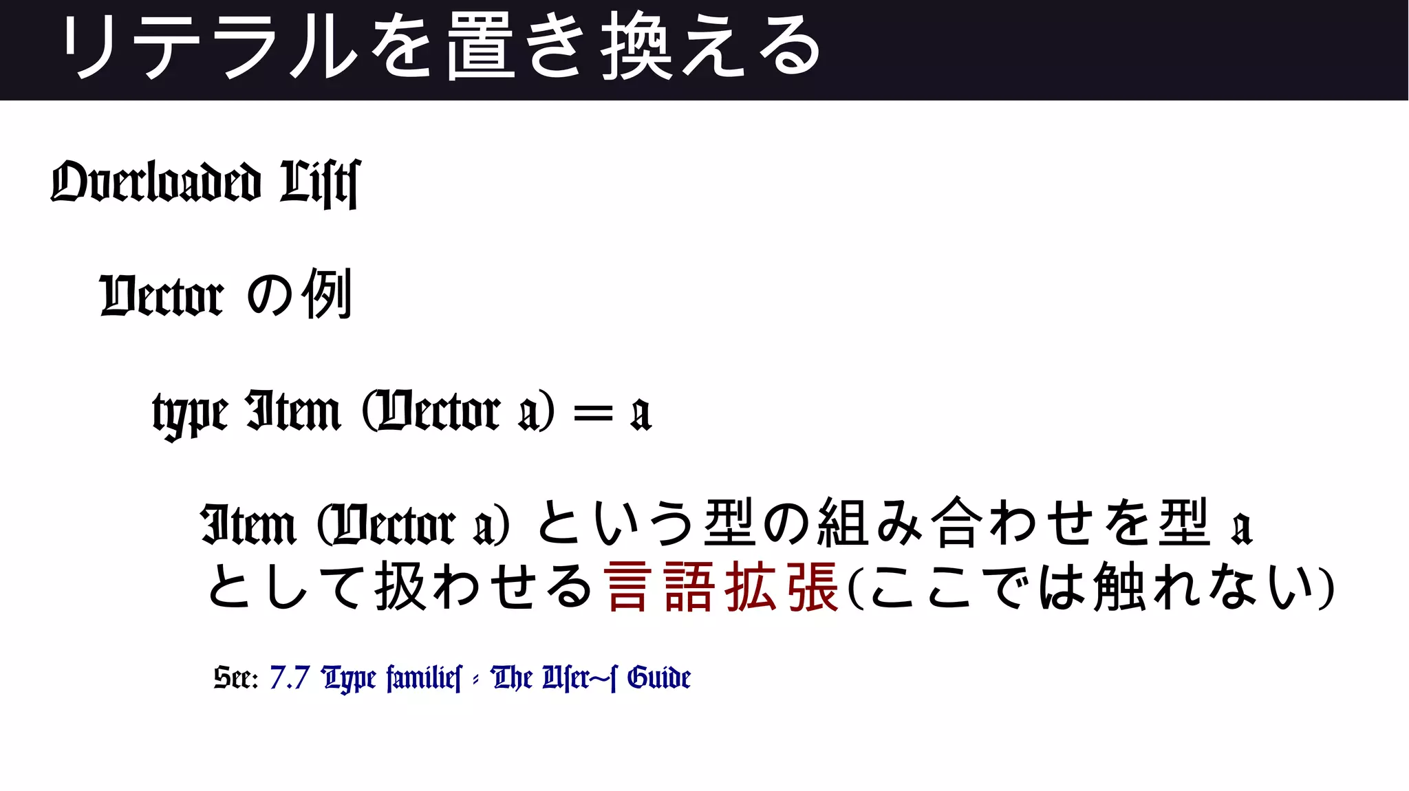 リテラルを置き換える
Overloaded Lists
Vector の例
type Item (Vector a) = a
Item (Vector a) という型の組み合わせを型 a
として扱わせる言語拡張(ここでは触れない)
See: 7.7 Type families - The User's Guide
 