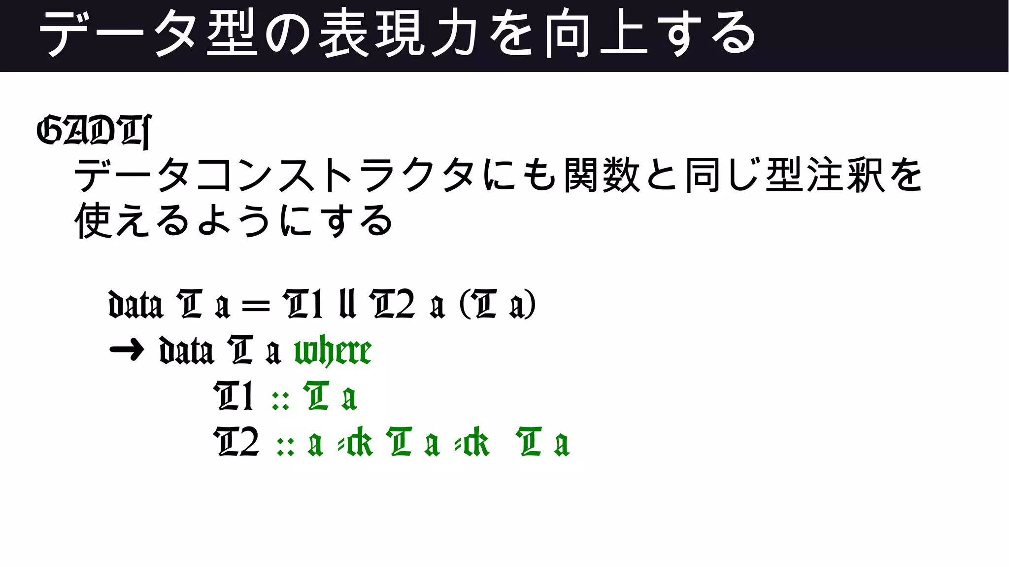 データ型の表現力を向上する
GADTs
データコンストラクタにも関数と同じ型注釈を
使えるようにする
data T a = T1 | T2 a (T a)
➜ data T a where
T1 :: T a
T2 :: a -> T a -> T a
 