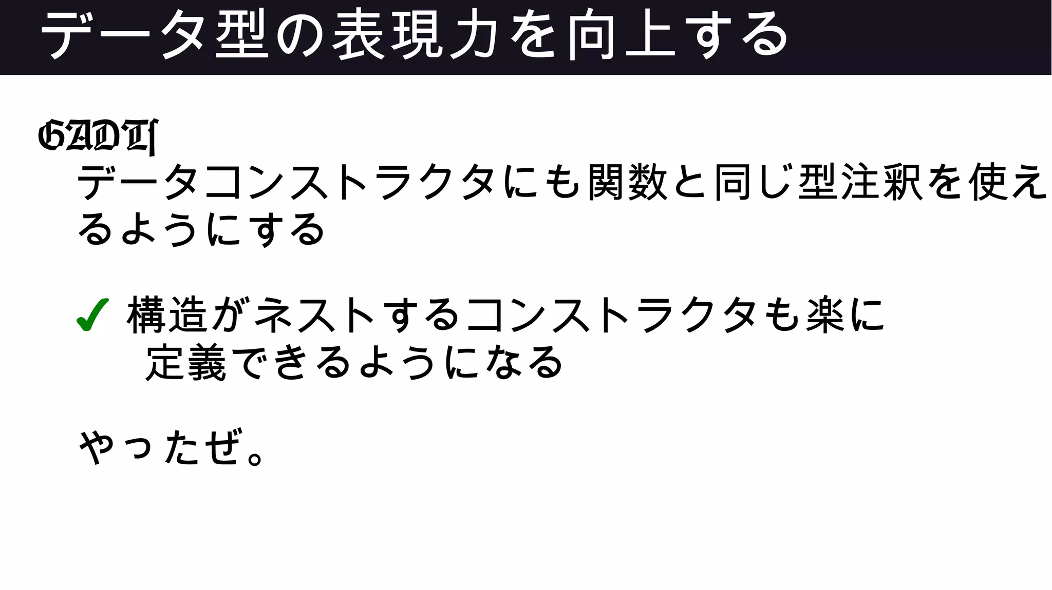 データ型の表現力を向上する
GADTs
データコンストラクタにも関数と同じ型注釈を使え
るようにする
✔ 構造がネストするコンストラクタも楽に
定義できるようになる
やったぜ。
 