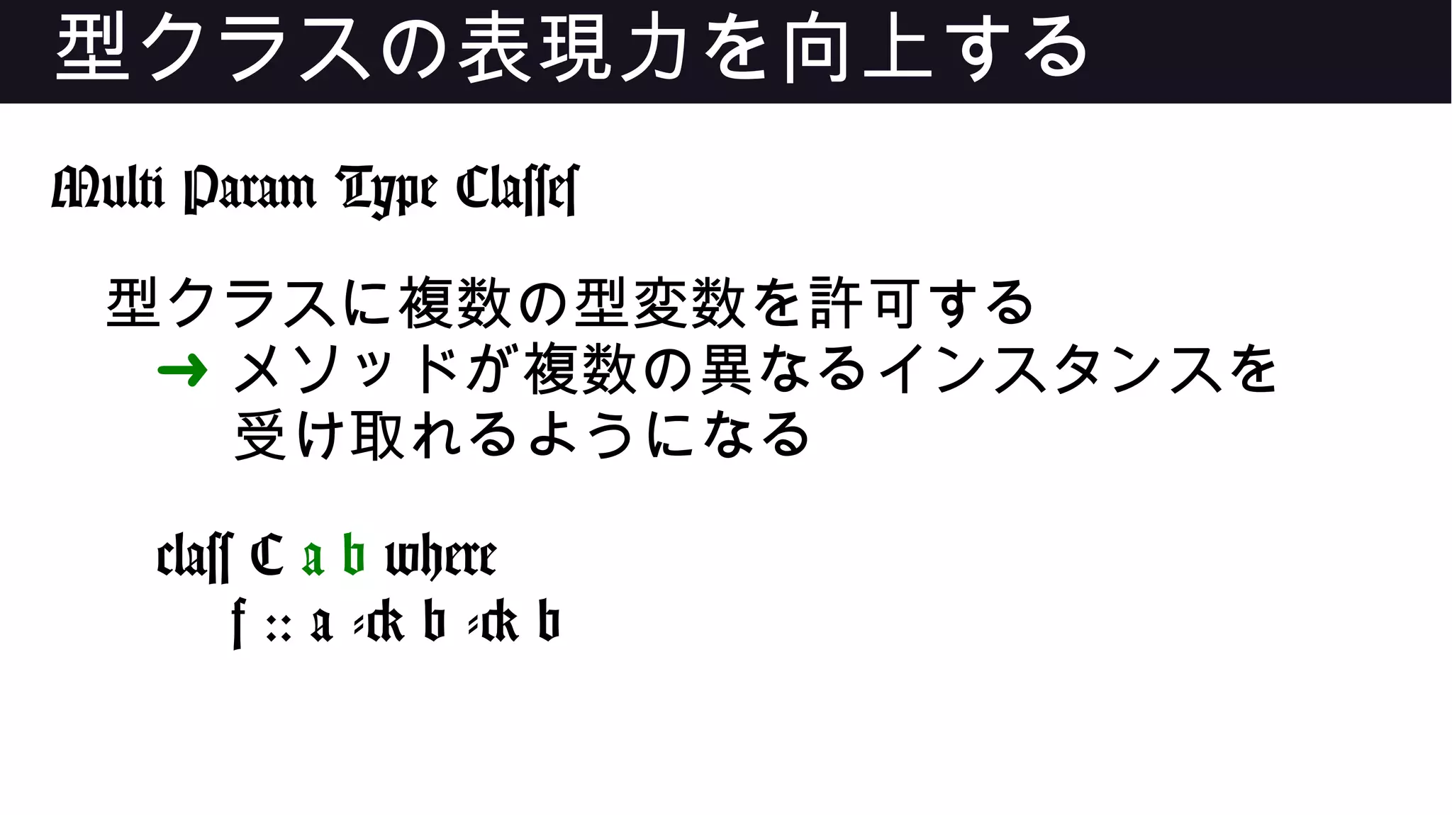 型クラスの表現力を向上する
Multi Param Type Classes
型クラスに複数の型変数を許可する
➜ メソッドが複数の異なるインスタンスを
受け取れるようになる
class C a b where
f :: a -> b -> b
 