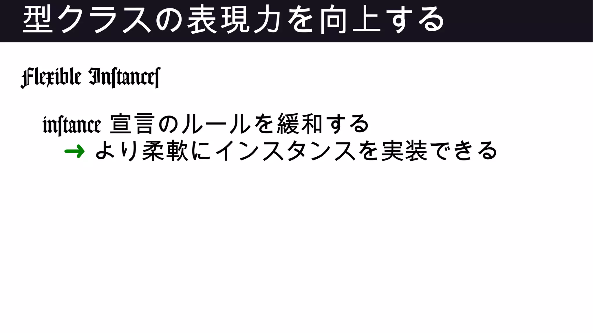 型クラスの表現力を向上する
Flexible Instances
instance 宣言のルールを緩和する
➜ より柔軟にインスタンスを実装できる
 