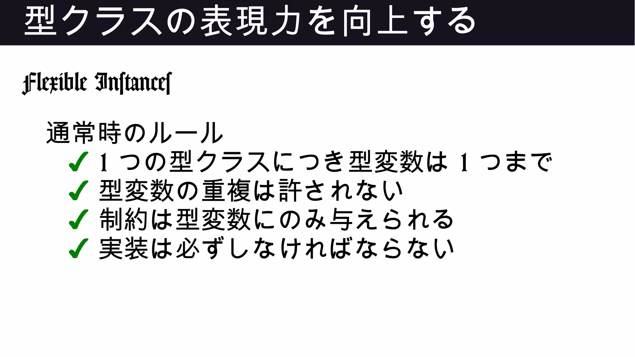 型クラスの表現力を向上する
Flexible Instances
通常時のルール
✔ 1 つの型クラスにつき型変数は 1 つまで
✔ 型変数の重複は許されない
✔ 制約は型変数にのみ与えられる
✔ 実装は必ずしなければならない
 