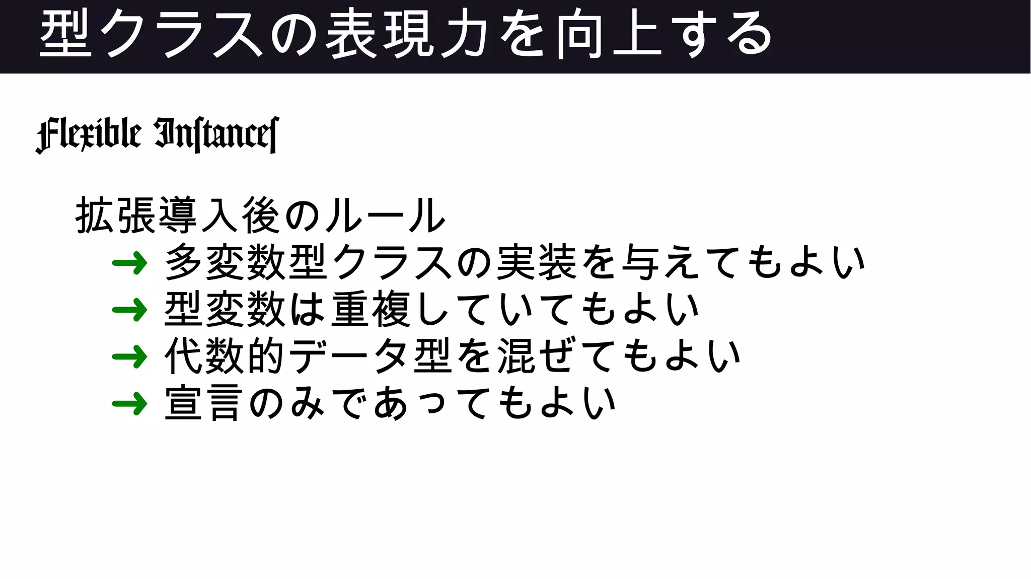 型クラスの表現力を向上する
Flexible Instances
拡張導入後のルール
➜ 多変数型クラスの実装を与えてもよい
➜ 型変数は重複していてもよい
➜ 代数的データ型を混ぜてもよい
➜ 宣言のみであってもよい
 