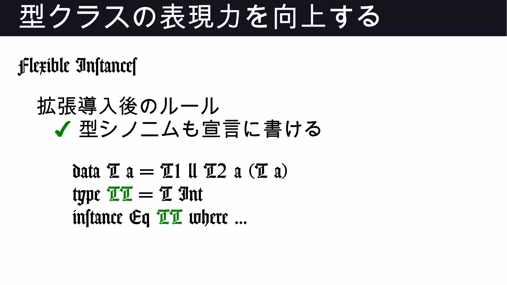 型クラスの表現力を向上する
Flexible Instances
拡張導入後のルール
✔ 型シノニムも宣言に書ける
data T a = T1 | T2 a (T a)
type TT = T Int
instance Eq TT where ...
 