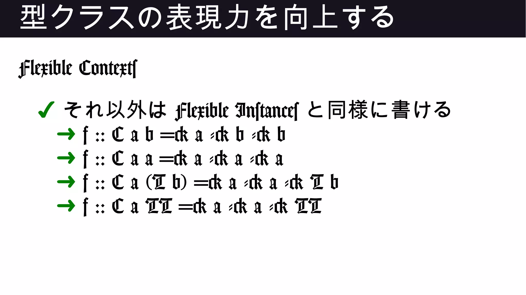 型クラスの表現力を向上する
Flexible Contexts
✔ それ以外は Flexible Instances と同様に書ける
➜ f :: C a b => a -> b -> b
➜ f :: C a a => a -> a -> a
➜ f :: C a (T b) => a -> a -> T b
➜ f :: C a TT => a -> a -> TT
 