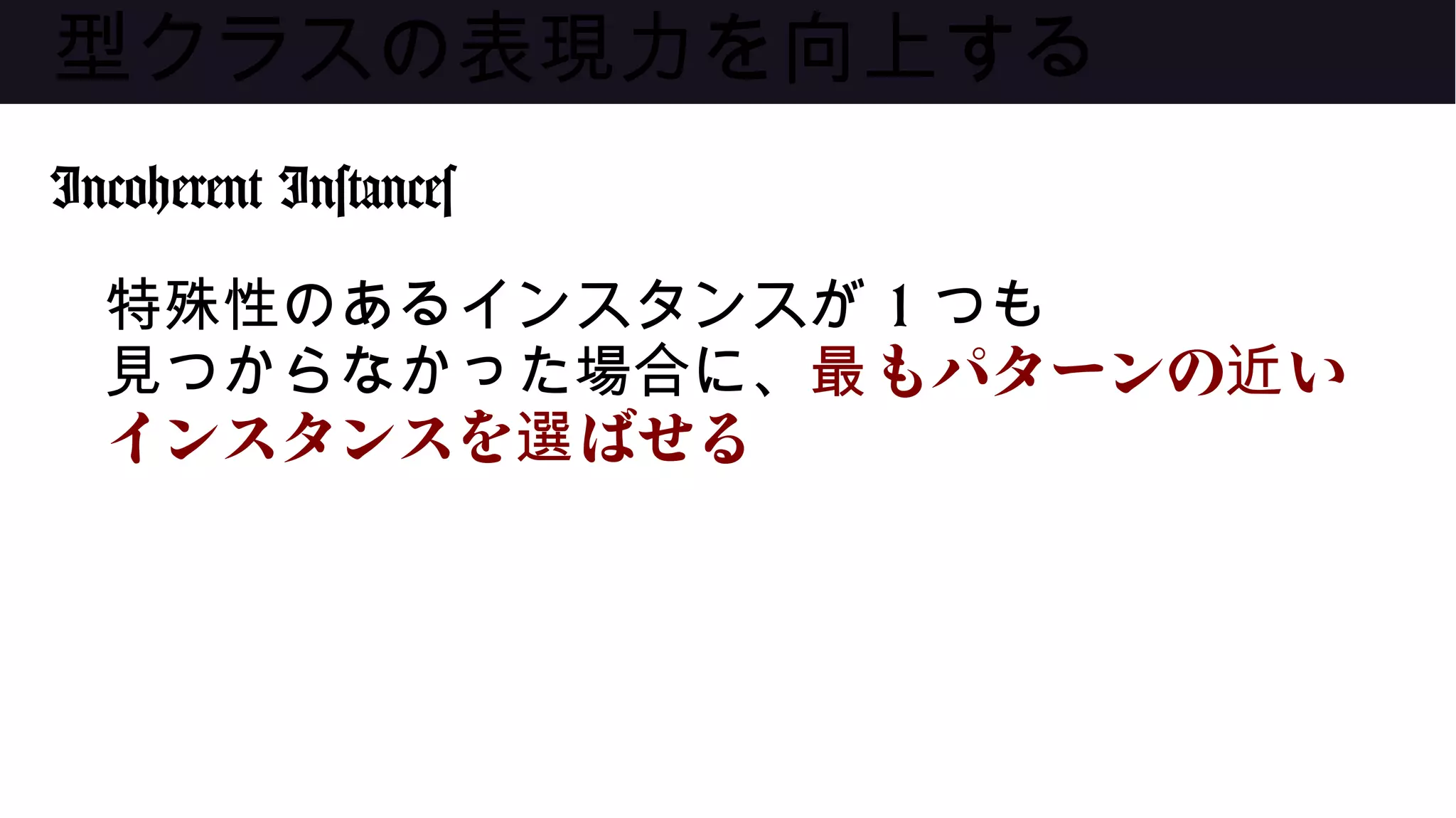 型クラスの表現力を向上する
Incoherent Instances
特殊性のあるインスタンスが 1 つも
見つからなかった場合に、 もパターンの い最 近
インスタンスを ばせる選
 