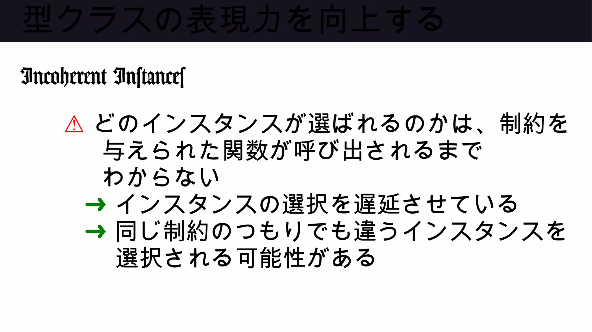 型クラスの表現力を向上する
Incoherent Instances
⚠ どのインスタンスが選ばれるのかは、制約を
与えられた関数が呼び出されるまで
わからない
➜ インスタンスの選択を遅延させている
➜ 同じ制約のつもりでも違うインスタンスを
選択される可能性がある
 