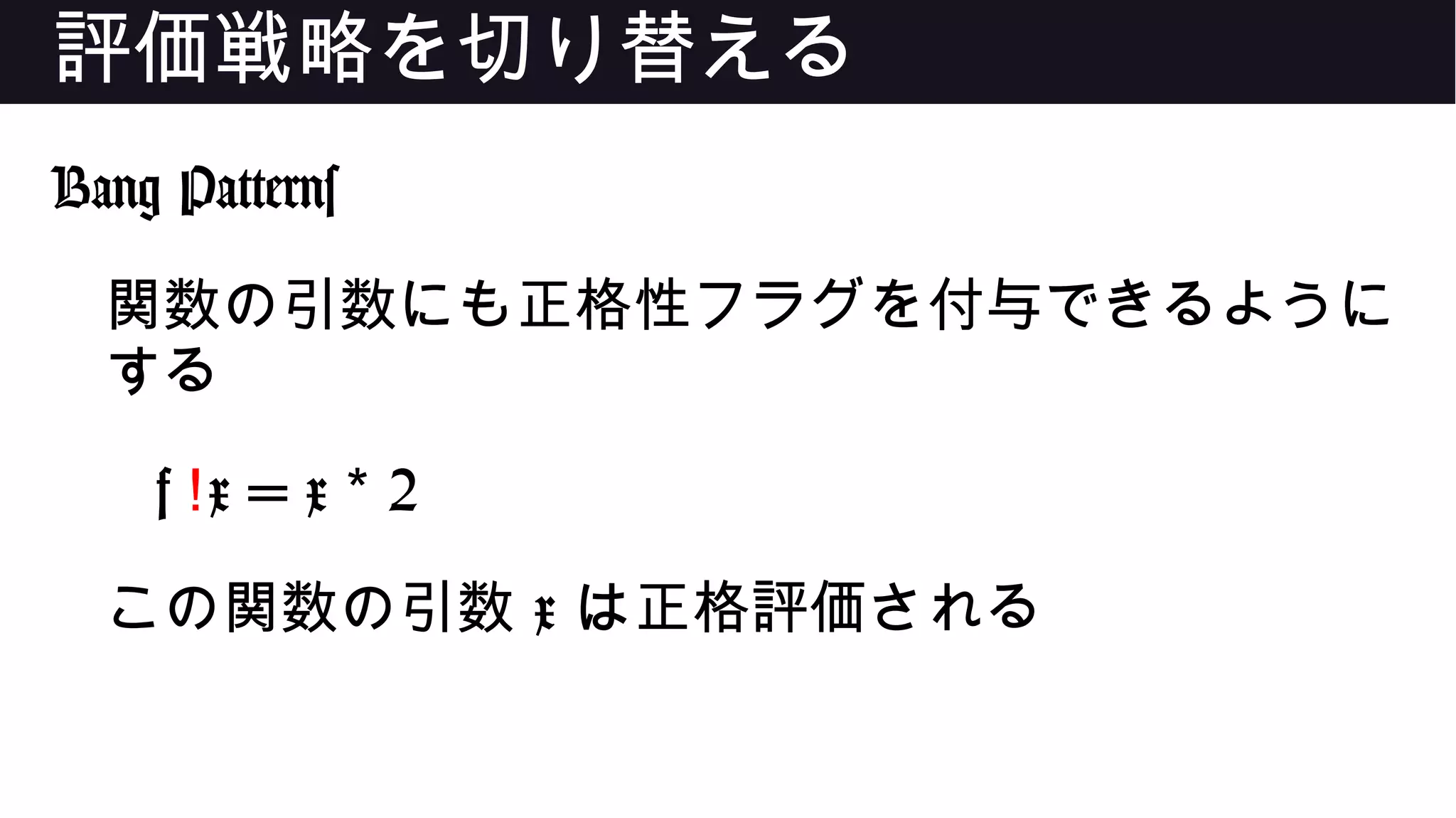 評価戦略を切り替える
Bang Patterns
関数の引数にも正格性フラグを付与できるように
する
f !x = x 2*
この関数の引数 x は正格評価される
 