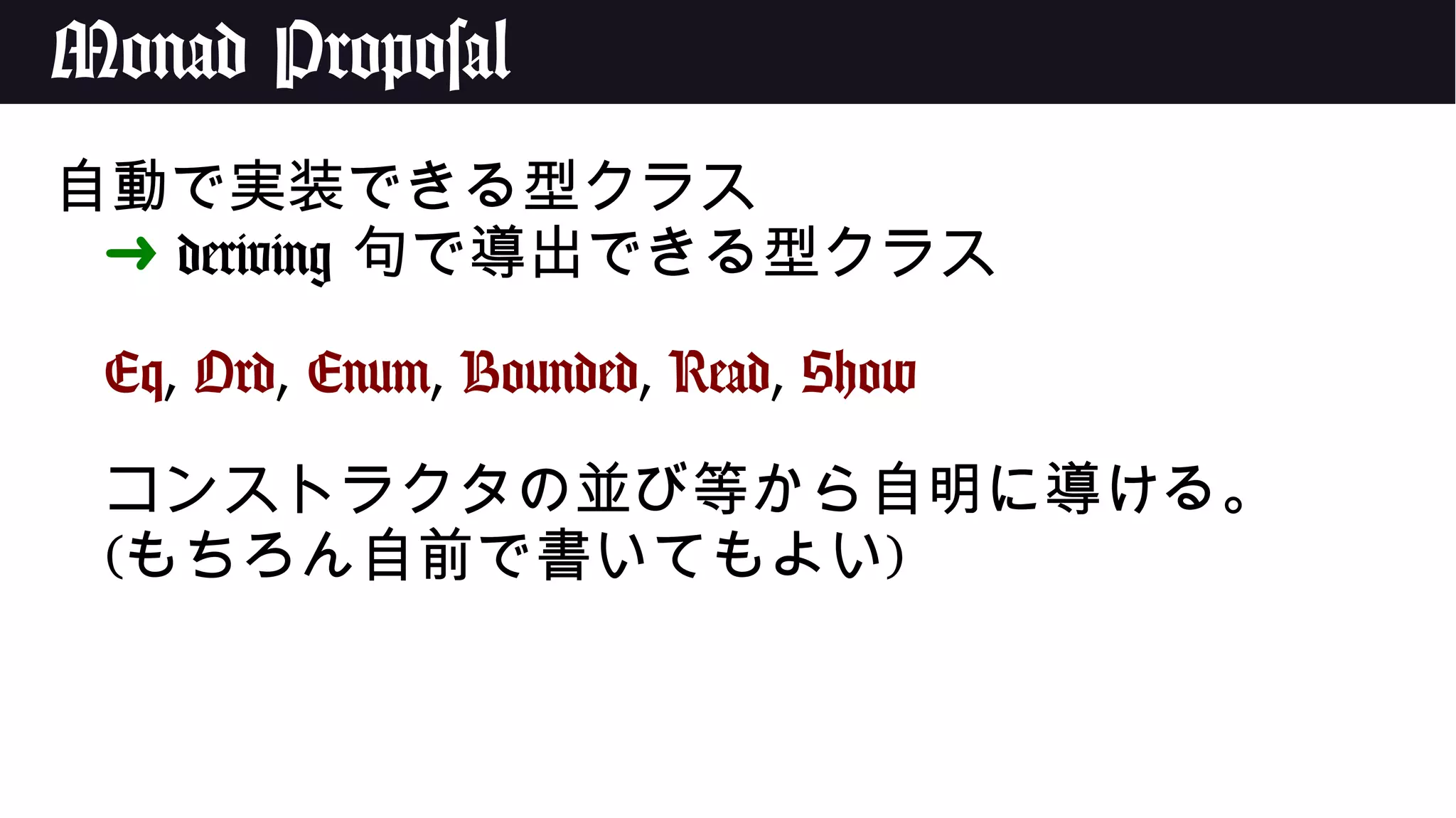 Monad Proposal
自動で実装できる型クラス
➜ deriving 句で導出できる型クラス
Eq, Ord, Enum, Bounded, Read, Show
コンストラクタの並び等から自明に導ける。
(もちろん自前で書いてもよい)
 