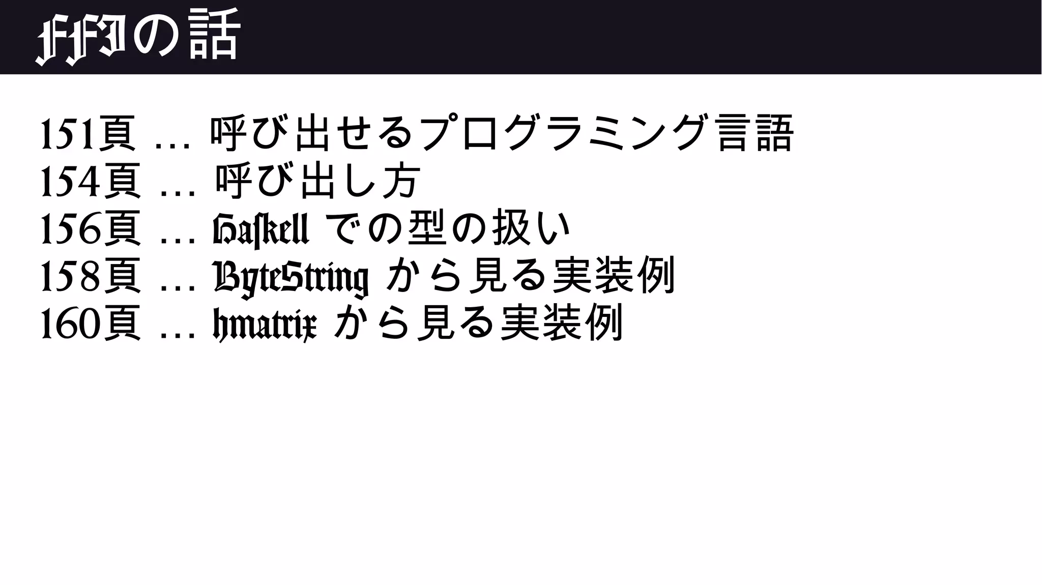 FFIの話
151 …頁 呼び出せるプログラミング言語
154 …頁 呼び出し方
156 …頁 Haskell での型の扱い
158 …頁 ByteString から見る実装例
160 …頁 hmatrix から見る実装例
 