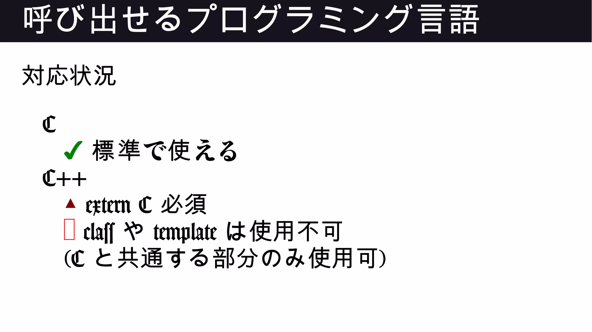 呼び出せるプログラミング言語
対応状況
C
✔ で える標準 使
C++
▲ extern C 必須
❌ class や template は使用不可
(C と共通する部分のみ使用可)
 