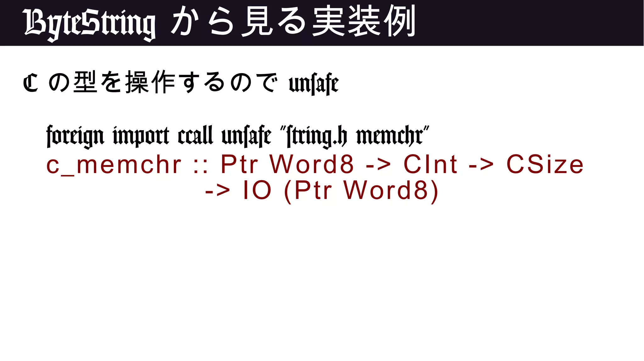 ByteString から見る実装例
C の型を操作するので unsafe
foreign import ccall unsafe "string.h memchr"
c_memchr :: Ptr Word8 -> CInt -> CSize
-> IO (Ptr Word8)
 