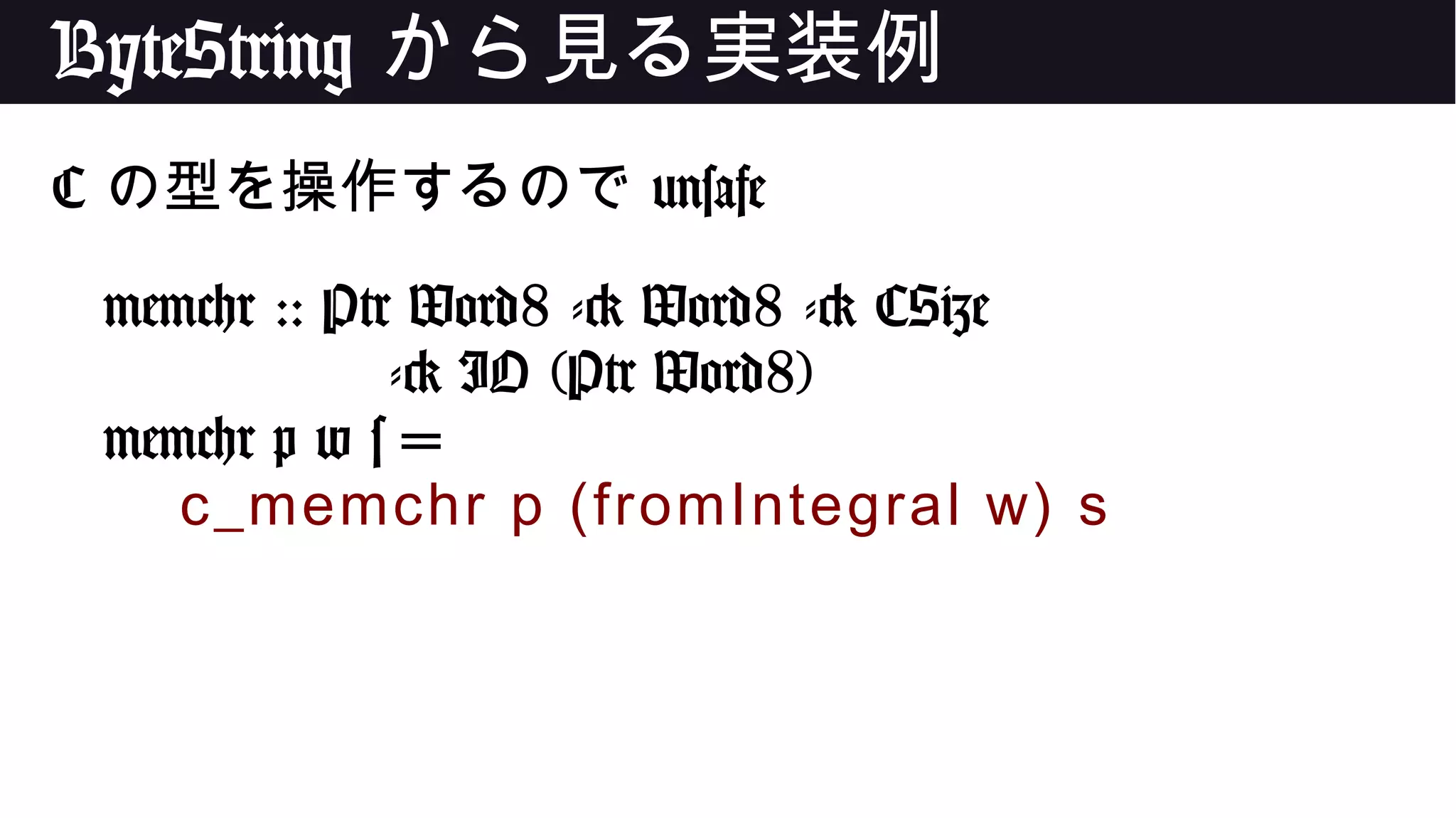 ByteString から見る実装例
C の型を操作するので unsafe
memchr :: Ptr Word8 -> Word8 -> CSize
-> IO (Ptr Word8)
memchr p w s =
c_memchr p (fromIntegral w) s
 