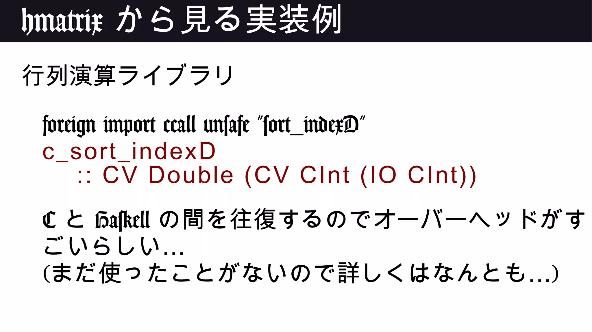 hmatrix から見る実装例
行列演算ライブラリ
foreign import ccall unsafe "sort_indexD"
c_sort_indexD
:: CV Double (CV CInt (IO CInt))
C と Haskell の間を往復するのでオーバーヘッドがす
…ごいらしい
( …まだ使ったことがないので詳しくはなんとも )
 