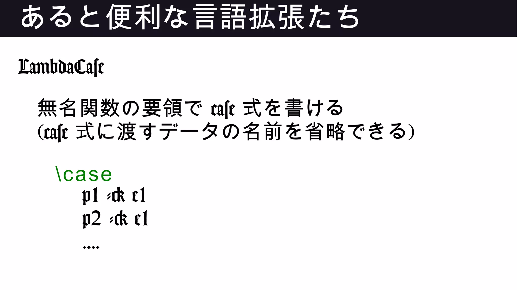 あると便利な言語拡張たち
LambdaCase
無名関数の要領で case 式を書ける
(case 式に渡すデータの名前を省略できる)
case
p1 -> e1
p2 -> e1
....
 