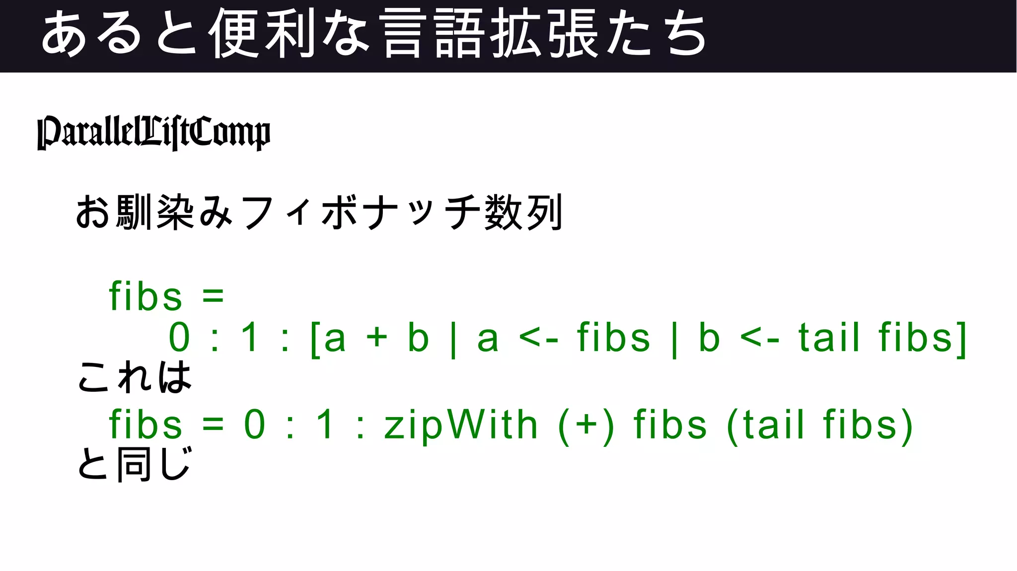 あると便利な言語拡張たち
ParallelListComp
お馴染みフィボナッチ数列
fibs =
0 : 1 : [a + b | a <- fibs | b <- tail fibs]
これは
fibs = 0 : 1 : zipWith (+) fibs (tail fibs)
と同じ
 