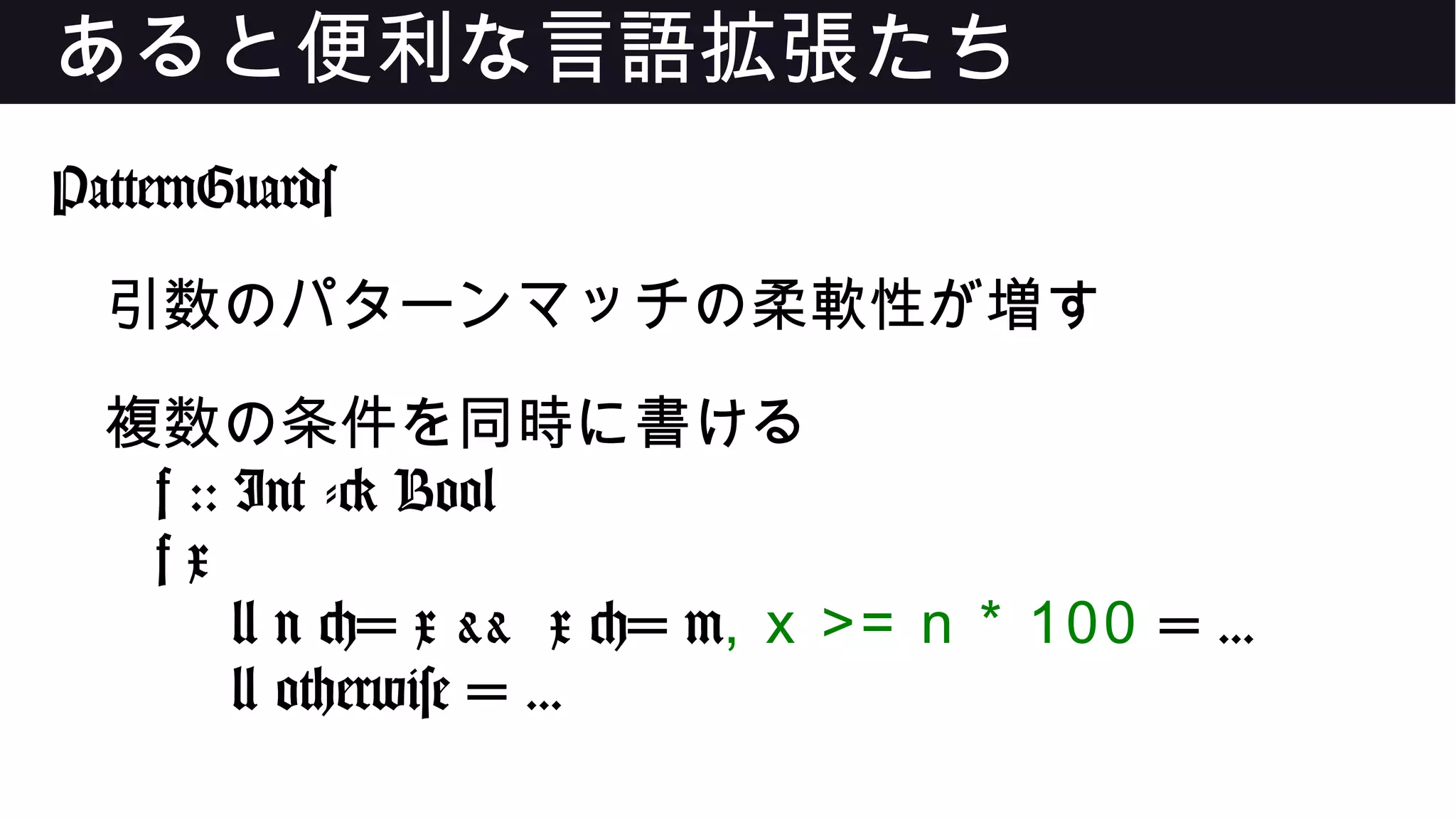 あると便利な言語拡張たち
PatternGuards
引数のパターンマッチの柔軟性が増す
複数の条件を同時に書ける
f :: Int -> Bool
f x
| n <= x && x <= m, x >= n * 100 = ...
| otherwise = ...
 