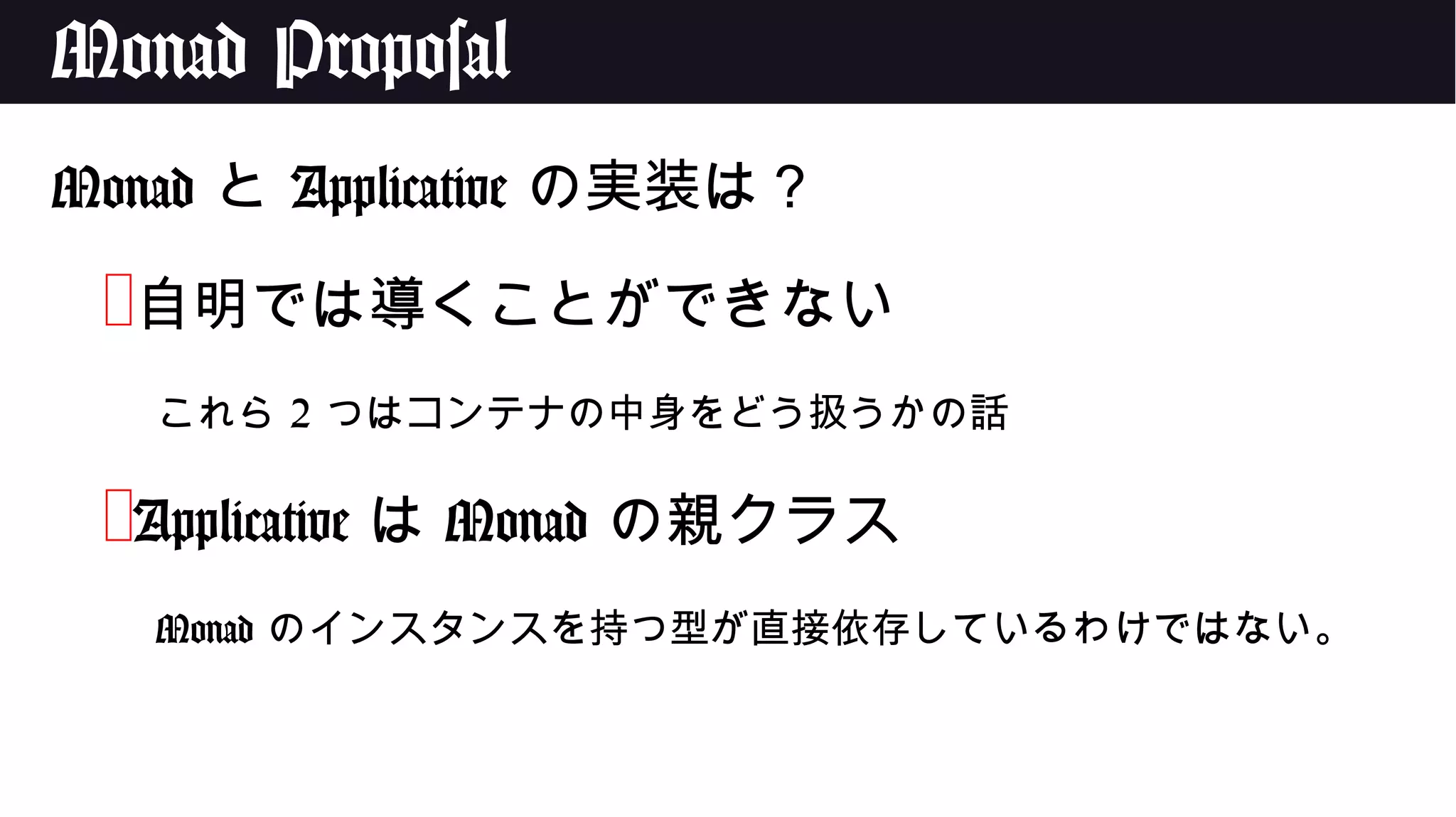 Monad Proposal
Monad と Applicative の実装は？
❌自明では導くことができない
これら 2 つはコンテナの中身をどう扱うかの話
❌Applicative は Monad の親クラス
Monad のインスタンスを持つ型が直接依存しているわけではない。
 