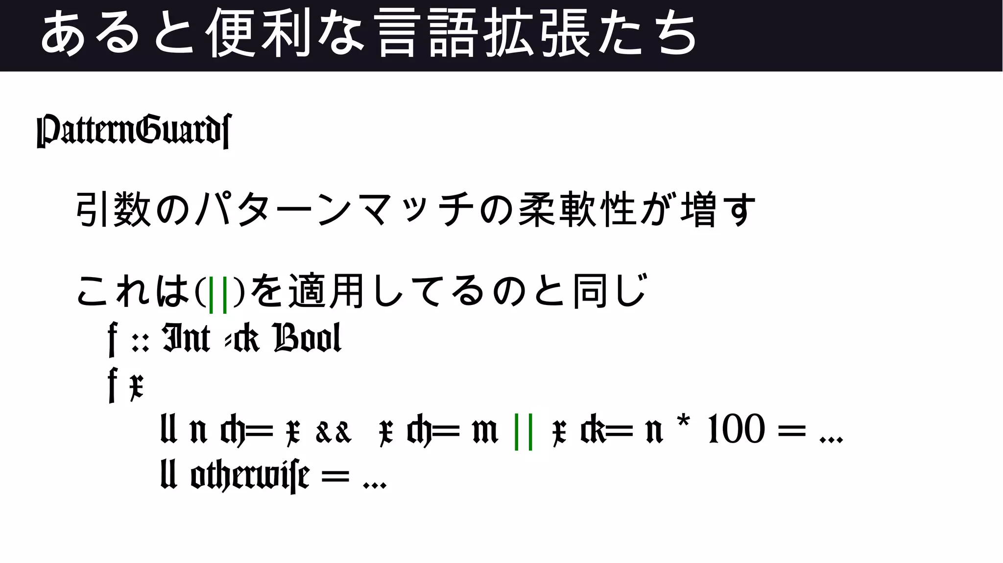 あると便利な言語拡張たち
PatternGuards
引数のパターンマッチの柔軟性が増す
これは(||)を適用してるのと同じ
f :: Int -> Bool
f x
| n <= x && x <= m || x >= n 100 = ...*
| otherwise = ...
 