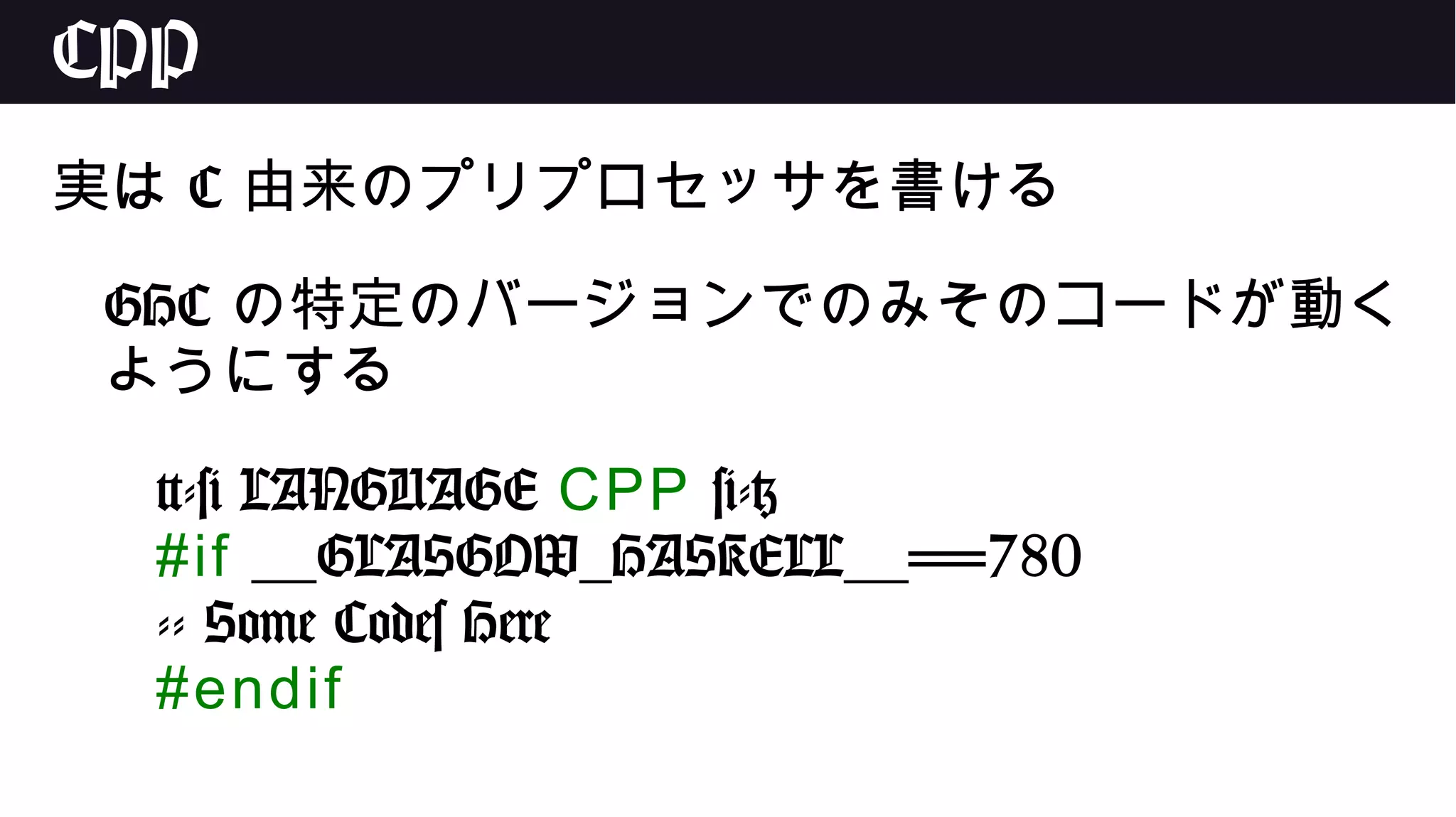 CPP
実は C 由来のプリプロセッサを書ける
GHC の特定のバージョンでのみそのコードが動く
ようにする
{-# LANGUAGE CPP #-}
#if __GLASGOW_HASKELL__==780
-- Some Codes Here
#endif
 