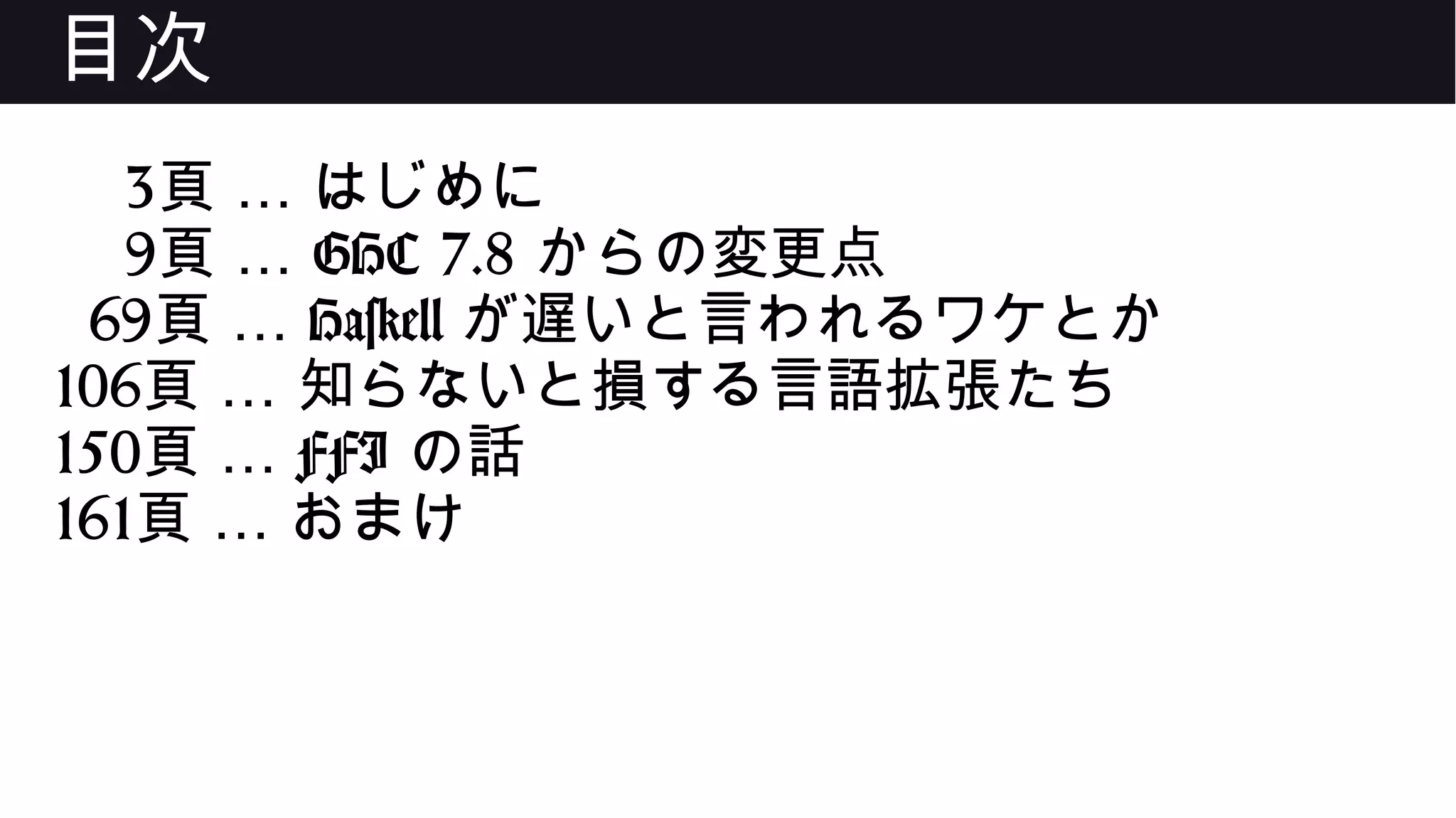 目次
3 …頁 はじめに
9 …頁 GHC 7.8 からの変更点
69 …頁 Haskell が遅いと言われるワケとか
106 …頁 知らないと損する言語拡張たち
150 …頁 FFI の話
161 …頁 おまけ
 