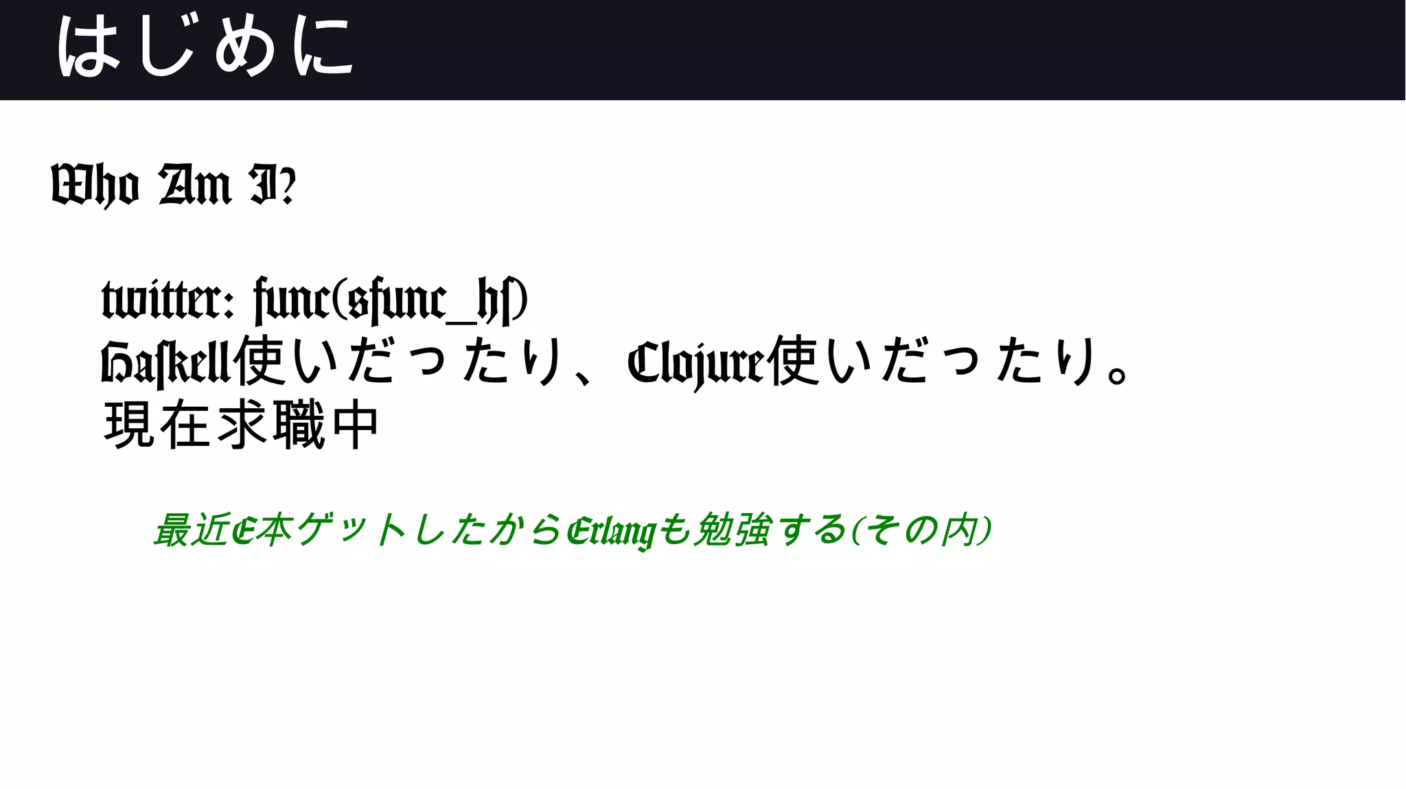 はじめに
Who Am I?
twitter: func(@func_hs)
Haskell使いだったり、Clojure使いだったり。
現在求職中
最近E本ゲットしたからErlangも勉強する(その内)
 