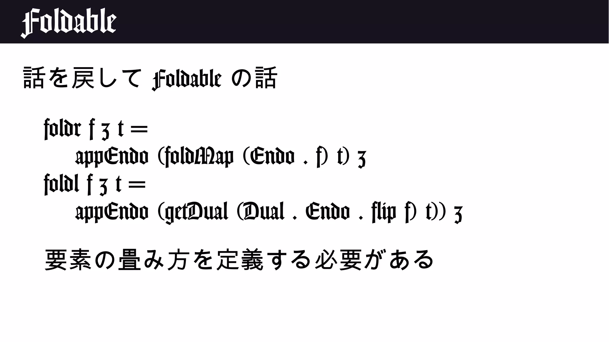 Foldable
話を戻して Foldable の話
foldr f z t =
appEndo (foldMap (Endo . f) t) z
foldl f z t =
appEndo (getDual (Dual . Endo . flip f) t)) z
要素の畳み方を定義する必要がある
 