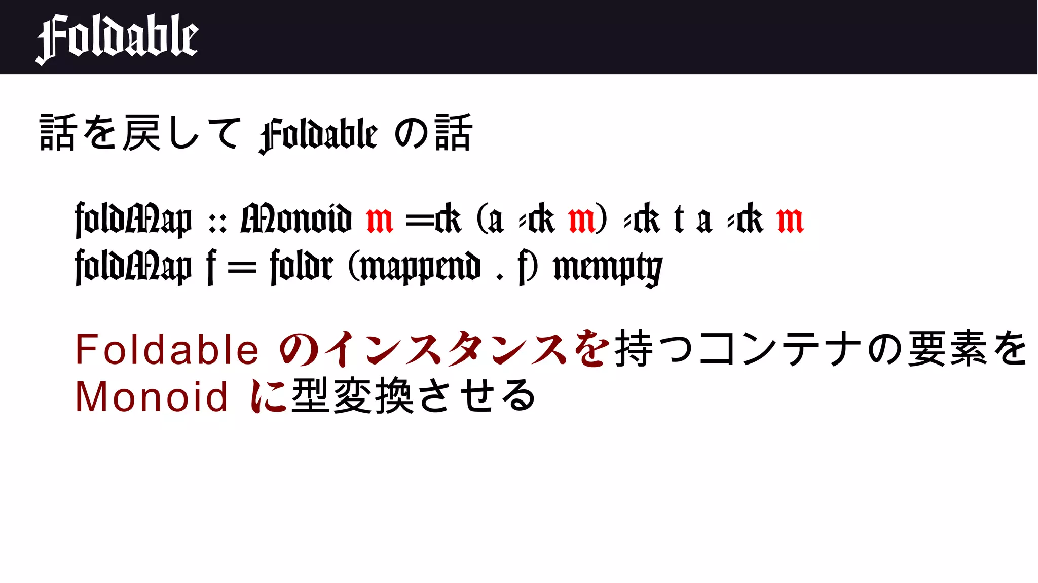 Foldable
話を戻して Foldable の話
foldMap :: Monoid m => (a -> m) -> t a -> m
foldMap f = foldr (mappend . f) mempty
Foldable のインスタンスを持つコンテナの要素を
Monoid に型変換させる
 