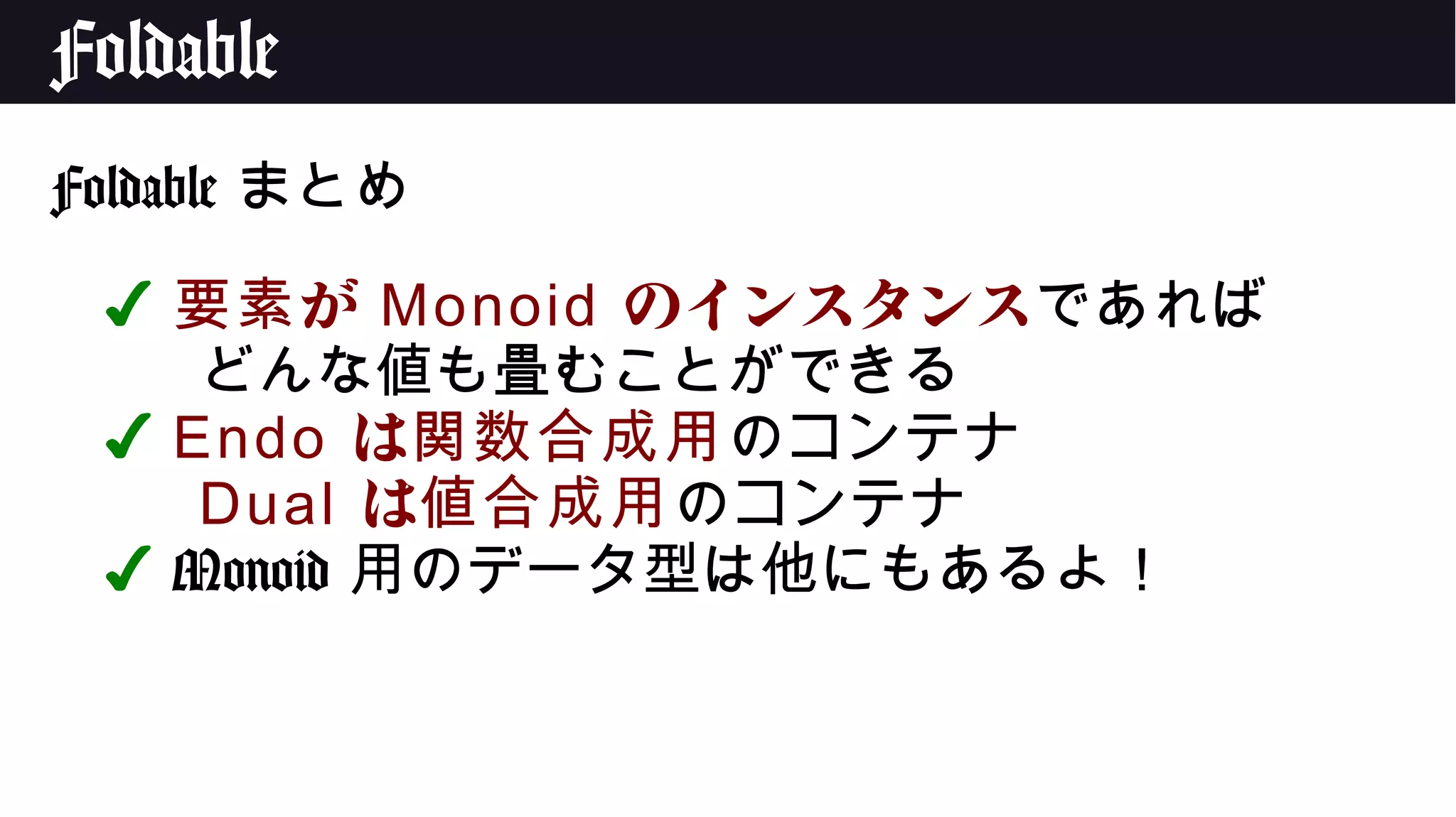 Foldable
Foldable まとめ
✔ が要素 Monoid のインスタンスであれば
どんな値も畳むことができる
✔ Endo は関数合成用のコンテナ
Dual は値合成用のコンテナ
✔ Monoid 用のデータ型は他にもあるよ！
 