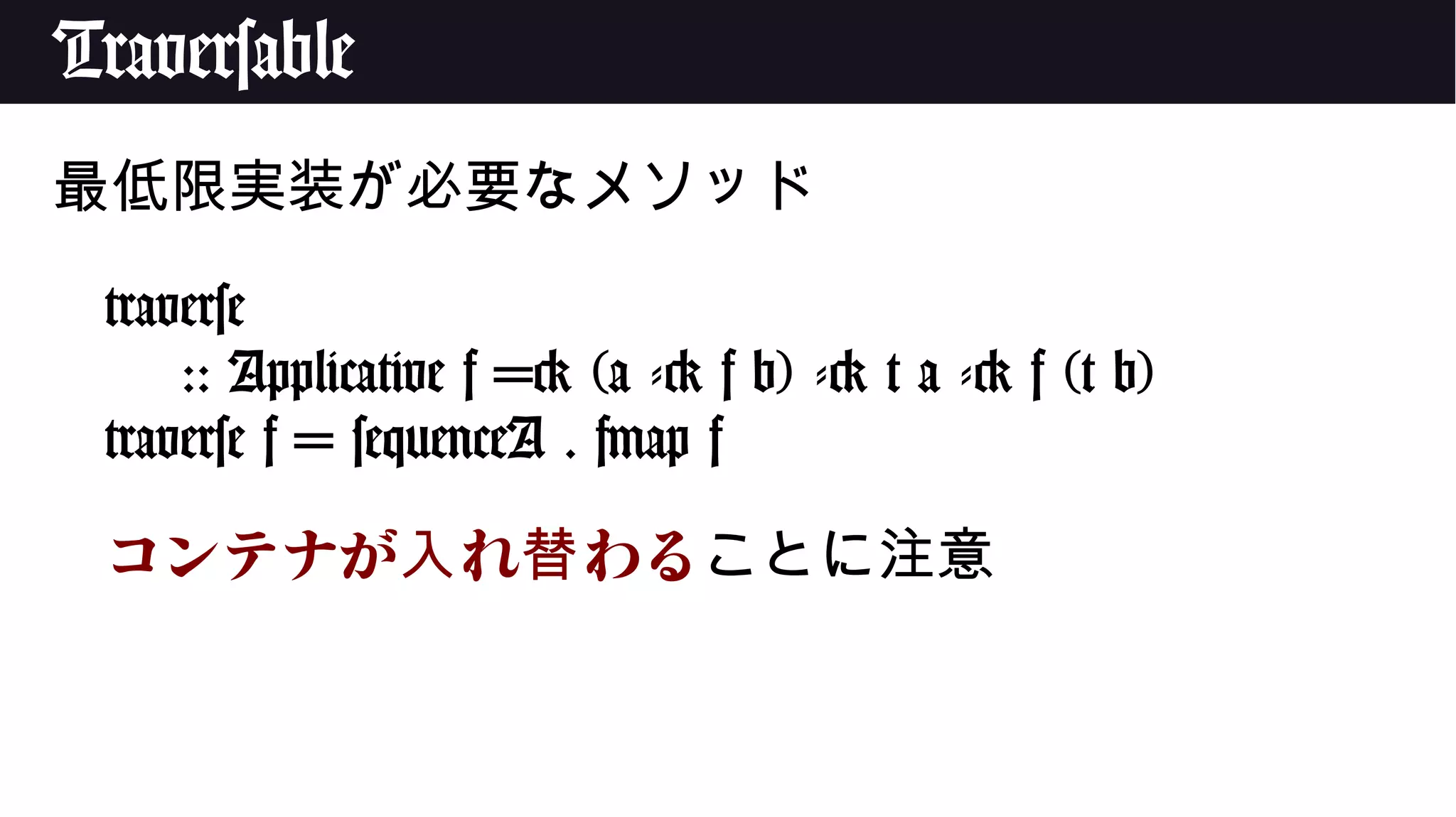 Traversable
最低限実装が必要なメソッド
traverse
:: Applicative f => (a -> f b) -> t a -> f (t b)
traverse f = sequenceA . fmap f
コンテナが れ わる入 替 ことに注意
 