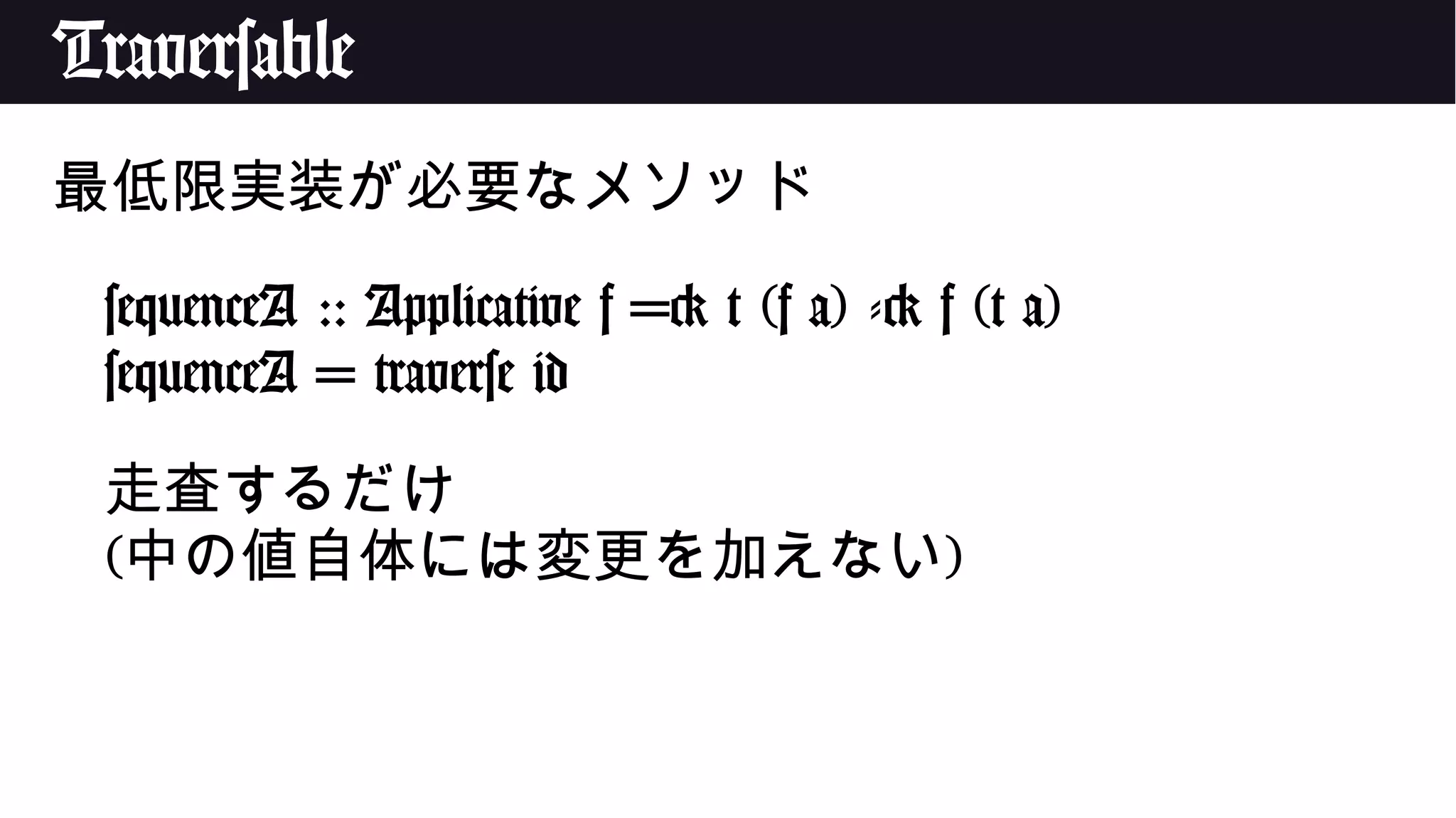 Traversable
最低限実装が必要なメソッド
sequenceA :: Applicative f => t (f a) -> f (t a)
sequenceA = traverse id
走査するだけ
(中の値自体には変更を加えない)
 