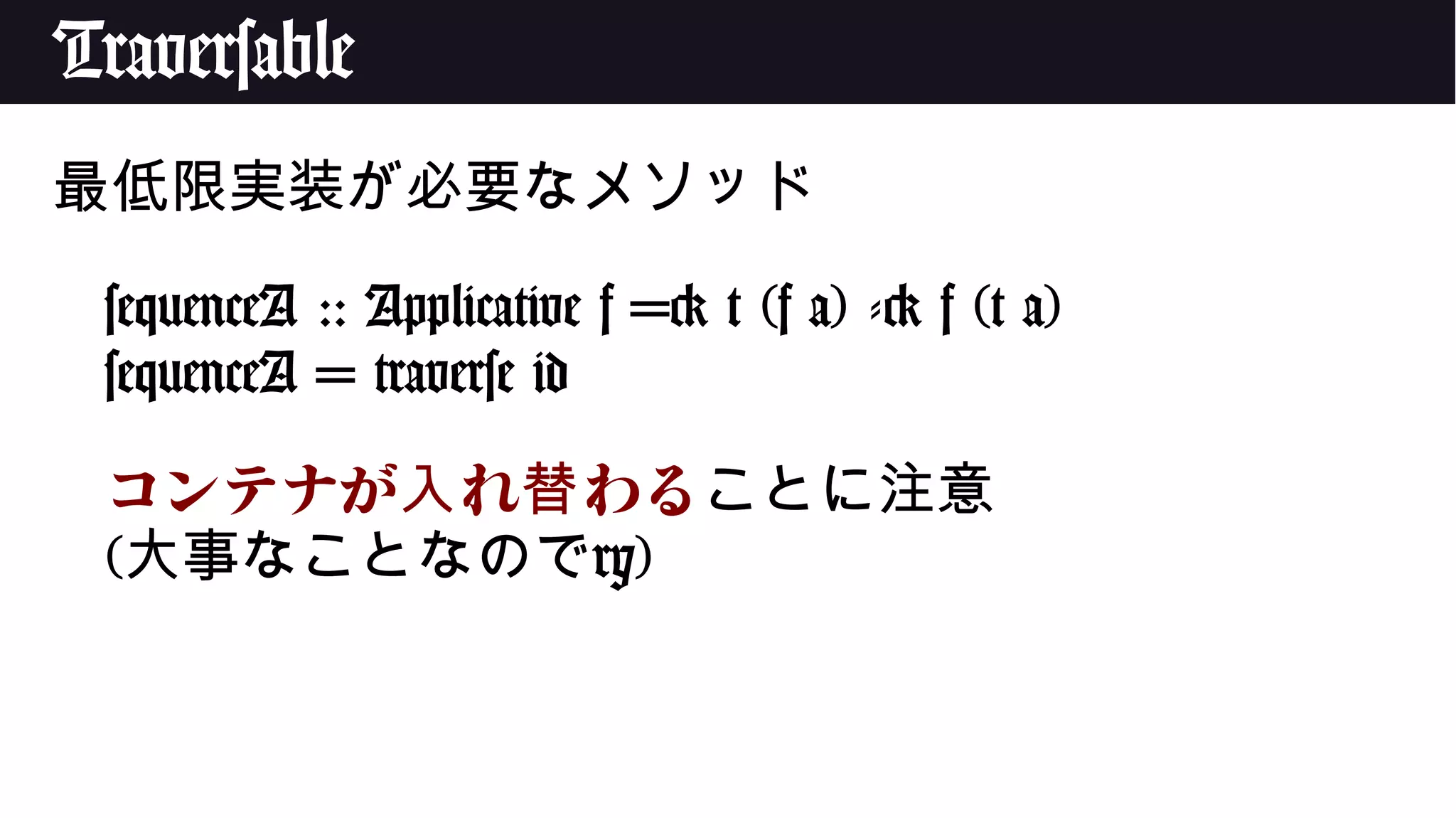 Traversable
最低限実装が必要なメソッド
sequenceA :: Applicative f => t (f a) -> f (t a)
sequenceA = traverse id
コンテナが れ わる入 替 ことに注意
(大事なことなのでry)
 