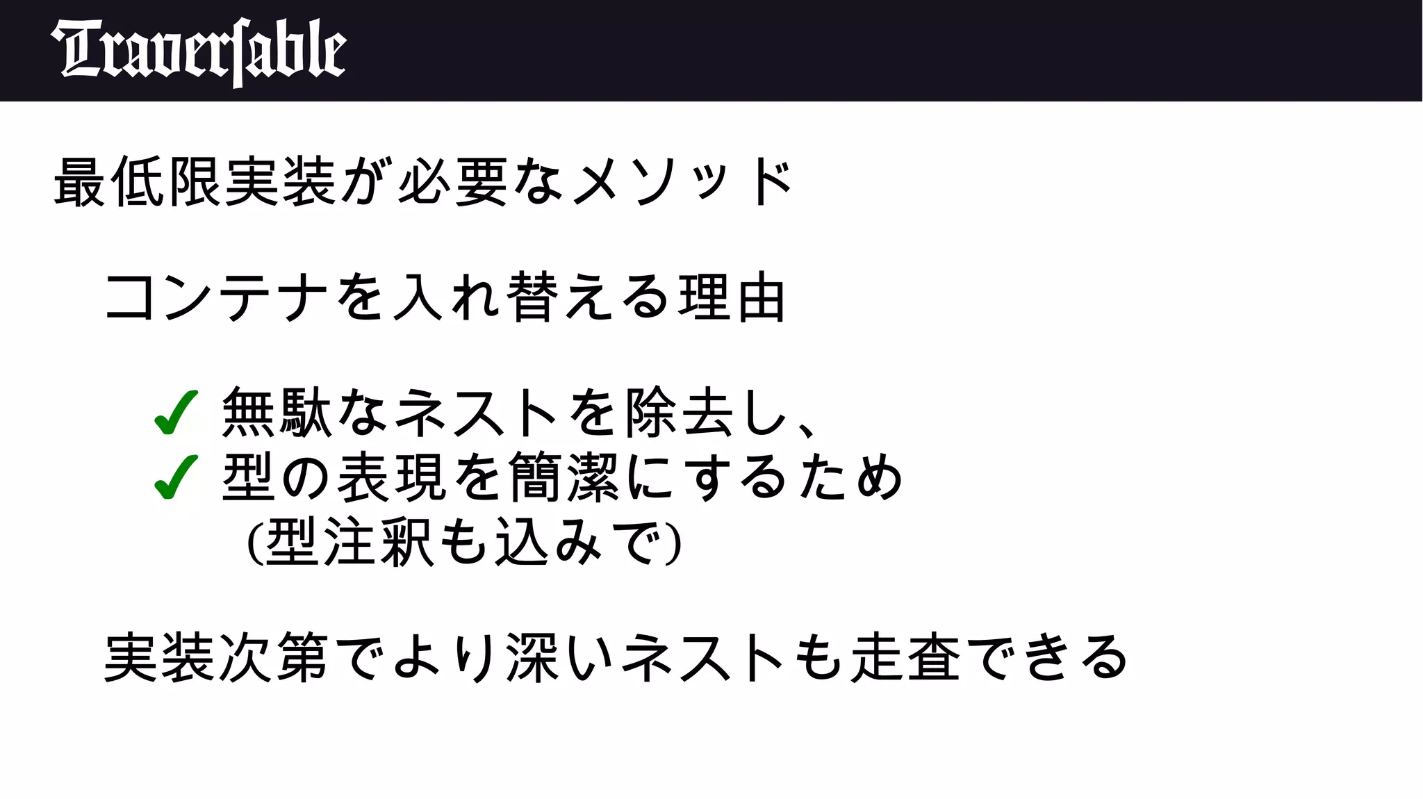 Traversable
最低限実装が必要なメソッド
コンテナを入れ替える理由
✔ 無駄なネストを除去し、
✔ 型の表現を簡潔にするため
(型注釈も込みで)
実装次第でより深いネストも走査できる
 