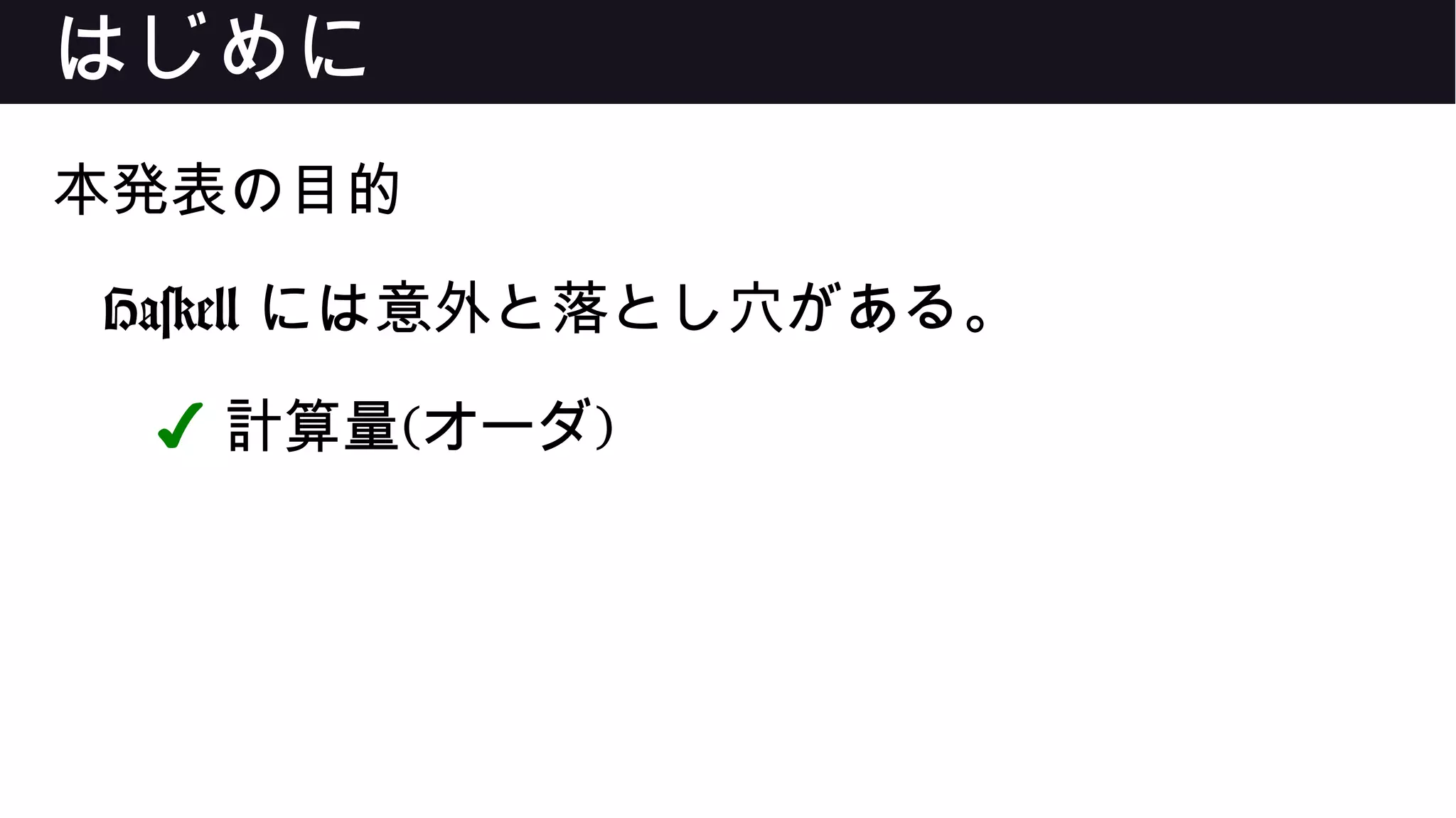 はじめに
本発表の目的
Haskell には意外と落とし穴がある。
✔ 計算量(オーダ)
 