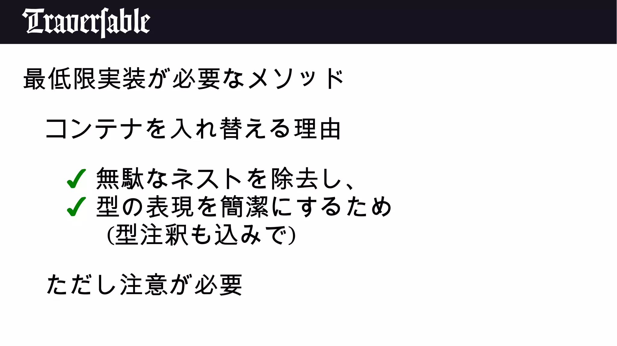Traversable
最低限実装が必要なメソッド
コンテナを入れ替える理由
✔ 無駄なネストを除去し、
✔ 型の表現を簡潔にするため
(型注釈も込みで)
ただし注意が必要
 